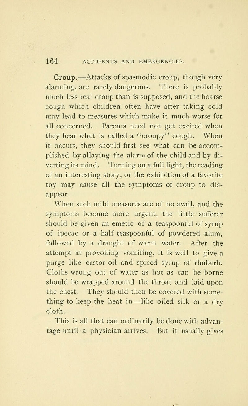 Croup.—Attacks of spasmodic croup, though very- alarming, are rarely dangerous. There is probably much less real croup than is supposed, and the hoarse cough which children often have after taking cold may lead to measures which make it much worse for all concerned. Parents need not get excited when they hear what is called a ^'croupy cough. When it occurs, they should first see what can be accom- plished by allaying the alarm of the child and by di- verting its mind. Turning on a full light, the reading of an interesting story, or the exhibition of a favorite toy may cause all the symptoms of croup to dis- appear. When such mild measures are of no avail, and the symptoms become more urgent, the little sufferer should be given an emetic of a teaspoonful of syrup of ipecac or a half teaspoonful of powdered alum, followed by a draught of warm water. After the attempt at provoking vomiting, it is well to give a purge like castor-oil and spiced syrup of rhubarb. Cloths wrung out of water as hot as can be borne should be wrapped around the throat and laid upon the chest. They should then be covered with some- thing to keep the heat in—like oiled silk or a dry cloth. This is all that can ordinarily be done with advan- tage until a physician arrives. But it usually gives