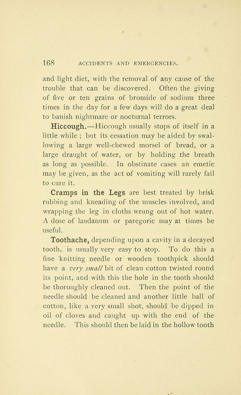 and light diet, with the removal of any cause of the trouble that can be discovered. Often the giving of five or ten grains of bromide of sodium three times in the day for a few days will do a great deal to banish nightmare or nocturnal terrors. Hiccough.—Hiccough usually stops of itself in a little while ; but its cessation may be aided by swal- lowing a large well-chewed morsel of bread, or a large draught of water, or by holding the breath as long as possible. In obstinate cases an emetic may be given, as the act of vomiting will rarely fail to cure it. Cramps in the Legs are best treated by brisk rubbing and kneading of the muscles involved, and wrapping the leg in cloths wrung out of hot water. A dose of laudanum or paregoric may at times be useful. Toothache, depending upon a cavity in a decayed tooth, is usually very easy to stop. To do this a fine knitting needle or wooden toothpick should have a very sfnall hit of clean cotton twisted round its point, and with this the hole in the tooth should be thoroughly cleaned out. Then the point of the needle should be cleaned and another little ball of cotton, like a very small shot, should be dipped in oil of cloves and caught up with the end of the needle. This should then be laid in the hollow tooth