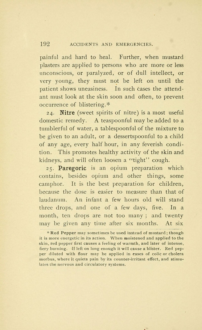 painful and hard to heal. Further, when mustard plasters are applied to persons who are more or less unconscious, or paralyzed, or of dull intellect, or very young, they must not be left on until the patient shows uneasiness. In such tases the attend- ant must look at the skin soon and often, to prevent occurrence of blistering.* 24. Nitre (sweet spirits of nitre) is a most useful domestic remedy. A teaspoonful may be added to a tumblerful of water, a tablespoonful of the mixture to be given to an adult, or a dessertspoonful to a child of any age, every half hour, in any feverish condi- tion. This promotes healthy activity of the skin and kidneys, and will often loosen a ''tight cough. 25. Paregoric is an opium preparation which contains, besides opium and other things, some camphor. It is the best preparation for children, because the dose is easier to measure than that of laudanum. An infant a few hours old will stand three drops, and one of a few days, five. In a month, ten drops are not too many ; and twenty may be given any time after six months. At six * Red Pepper may sometimes be used instead of mustard ; though it is more energetic in its action. When moistened and applied to the skin, red pepper first causes a feeling of warmth, and later of intense, fiery burning. If left on long enough it will cause a blister. Red pep- per diluted with flour may be applied in cases of colic or cholera morbus, where it quiets pain by its counter-irritant effect, and stimu- lates the nervous and circulatory systems.