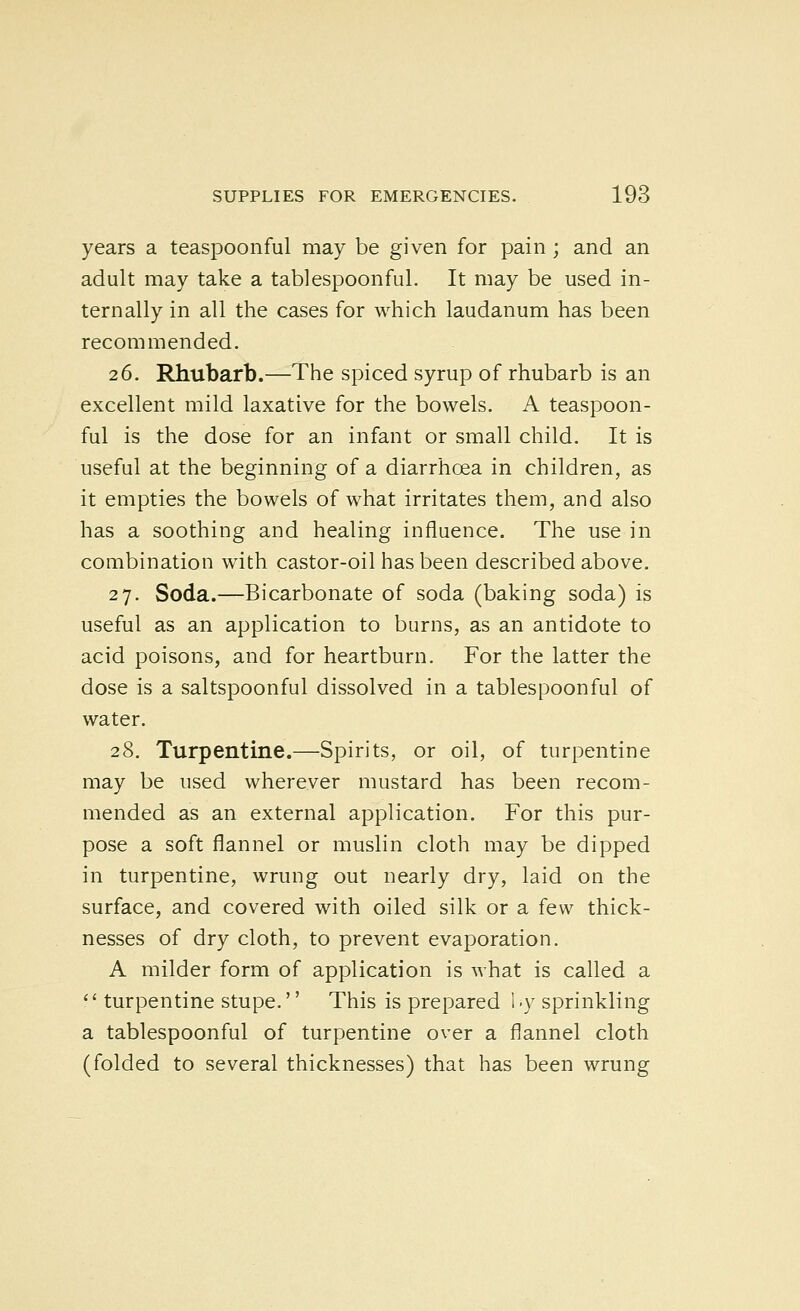 years a teaspoonful may be given for pain; and an adult may take a tablespoonful. It may be used in- ternally in all the cases for which laudanum has been recommended. 26. Rhubarb.—The spiced syrup of rhubarb is an excellent mild laxative for the bowels. A teaspoon- ful is the dose for an infant or small child. It is useful at the beginning of a diarrhoea in children, as it empties the bowels of what irritates them, and also has a soothing and healing influence. The use in combination with castor-oil has been described above. 27. Soda.—Bicarbonate of soda (baking soda) is useful as an application to burns, as an antidote to acid poisons, and for heartburn. For the latter the dose is a saltspoonful dissolved in a tablespoonful of water. 28. Turpentine.—Spirits, or oil, of turpentine may be used wherever mustard has been recom- mended as an external application. For this pur- pose a soft flannel or muslin cloth may be dipped in turpentine, wrung out nearly dry, laid on the surface, and covered with oiled silk or a few thick- nesses of dry cloth, to prevent evaporation. A milder form of application is what is called a  turpentine stupe.'' This is prepared 1 -y sprinkling a tablespoonful of turpentine over a flannel cloth (folded to several thicknesses) that has been wrung