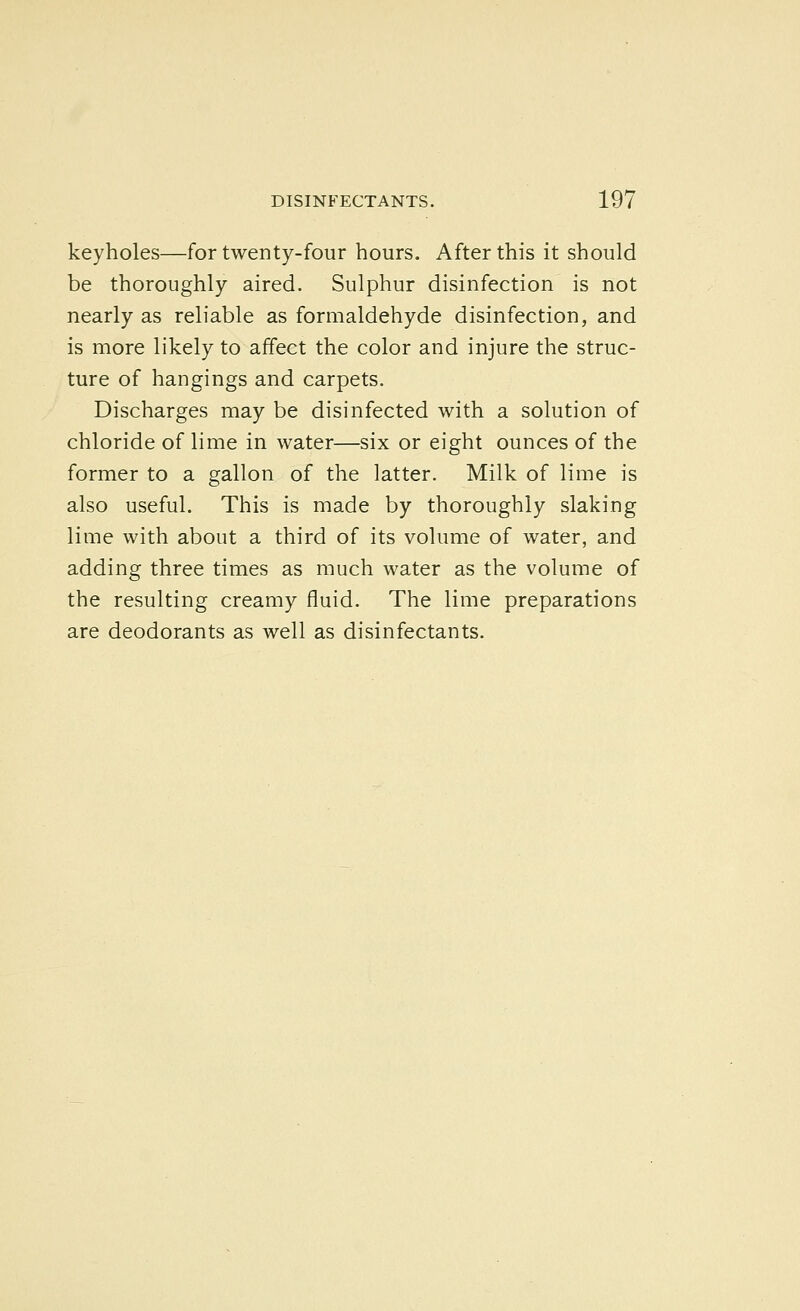 keyholes—for twenty-four hours. After this it should be thoroughly aired. Sulphur disinfection is not nearly as reliable as formaldehyde disinfection, and is more likely to affect the color and injure the struc- ture of hangings and carpets. Discharges may be disinfected with a solution of chloride of lime in water—six or eight ounces of the former to a gallon of the latter. Milk of lime is also useful. This is made by thoroughly slaking lime with about a third of its volume of water, and adding three times as much water as the volume of the resulting creamy fluid. The lime preparations are deodorants as well as disinfectants.
