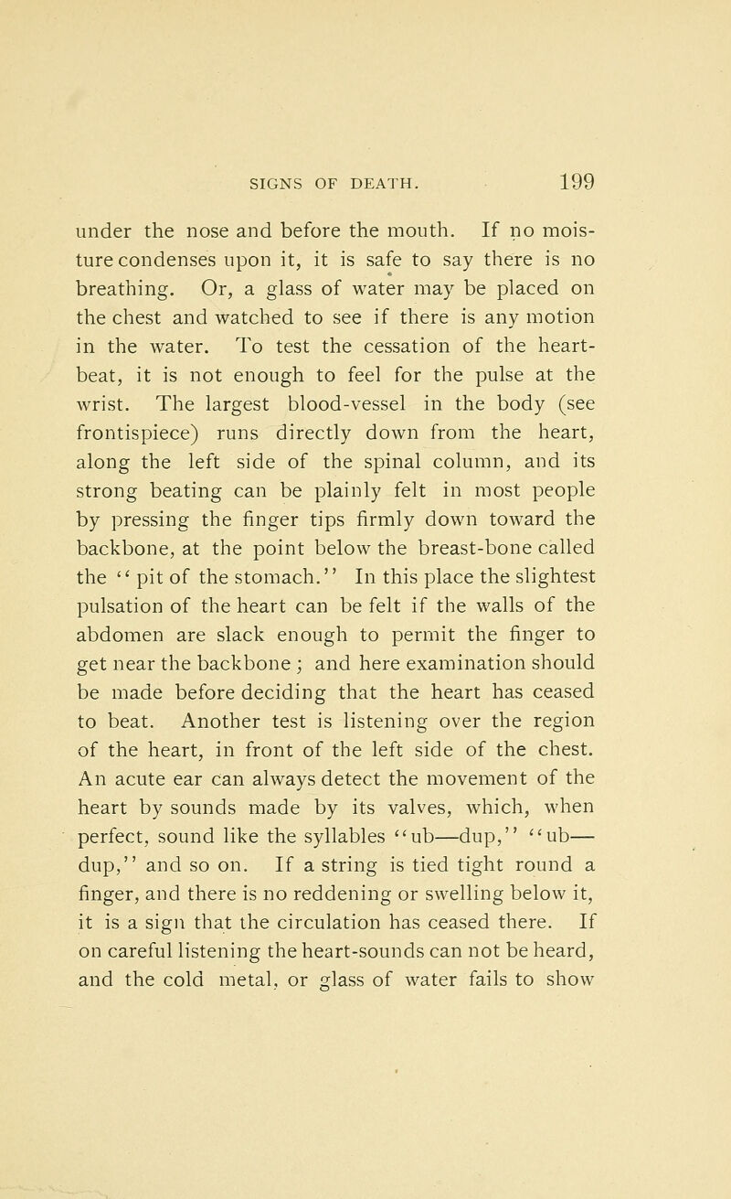 under the nose and before the mouth. If no mois- ture condenses upon it, it is safe to say there is no breathing. Or, a glass of water may be placed on the chest and watched to see if there is any motion in the water. To test the cessation of the heart- beat, it is not enough to feel for the pulse at the wrist. The largest blood-vessel in the body (see frontispiece) runs directly down from the heart, along the left side of the spinal column, and its strong beating can be plainly felt in most people by pressing the finger tips firmly down toward the backbone, at the point below the breast-bone called the pit of the stomach.'' In this place the slightest pulsation of the heart can be felt if the walls of the abdomen are slack enough to permit the finger to get near the backbone ; and here examination should be made before deciding that the heart has ceased to beat. Another test is listening over the region of the heart, in front of the left side of the chest. An acute ear can always detect the movement of the heart by sounds made by its valves, which, when perfect, sound like the syllables ub—dup, ''ub— dup, and so on. If a string is tied tight round a finger, and there is no reddening or swelling below it, it is a sign that the circulation has ceased there. If on careful listening the heart-sounds can not be heard, and the cold metal, or Hass of water fails to show