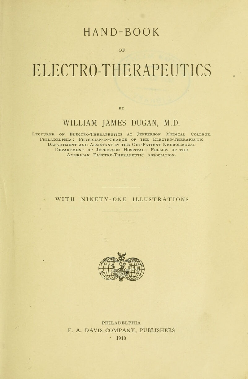 HAND-BOOK OF ELECTRO-THERAPEUTICS WILLIAM JAMES DUGAN, M.D. Lecturer on Electro-Therapeutics at Jefferson Medical College, Philadelphia ; Physician-in-Charge of the Electro-Therapeutic Department and Assistant in the Out-Patient Neurological Department of Jefferson Hospital ; Fellow of the American Electro-Therapeutic Association. WITH NINETY-ONE ILLUSTRATIONS PHILADELPHIA F. A. DAVIS COMPANY, PUBLISHERS • 1910