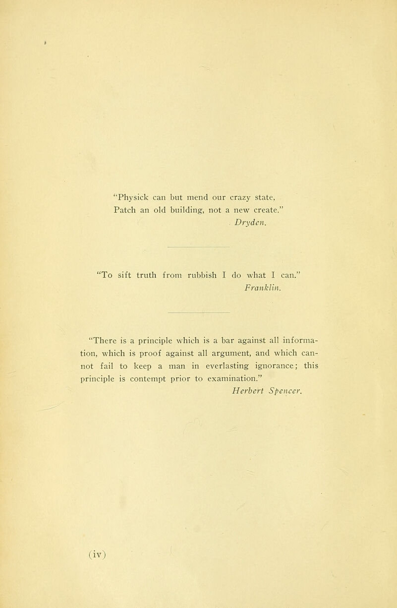 Physick can but mend our crazy state, Patch an old building, not a new create. Dryden. To sift truth from rubbish I do what I can; Franklin. There is a principle which is a bar against all informa- tion, which is proof against all argument, and which can- not fail to keep a man in everlasting ignorance; this principle is contempt prior to examination. Herbert Spencer.