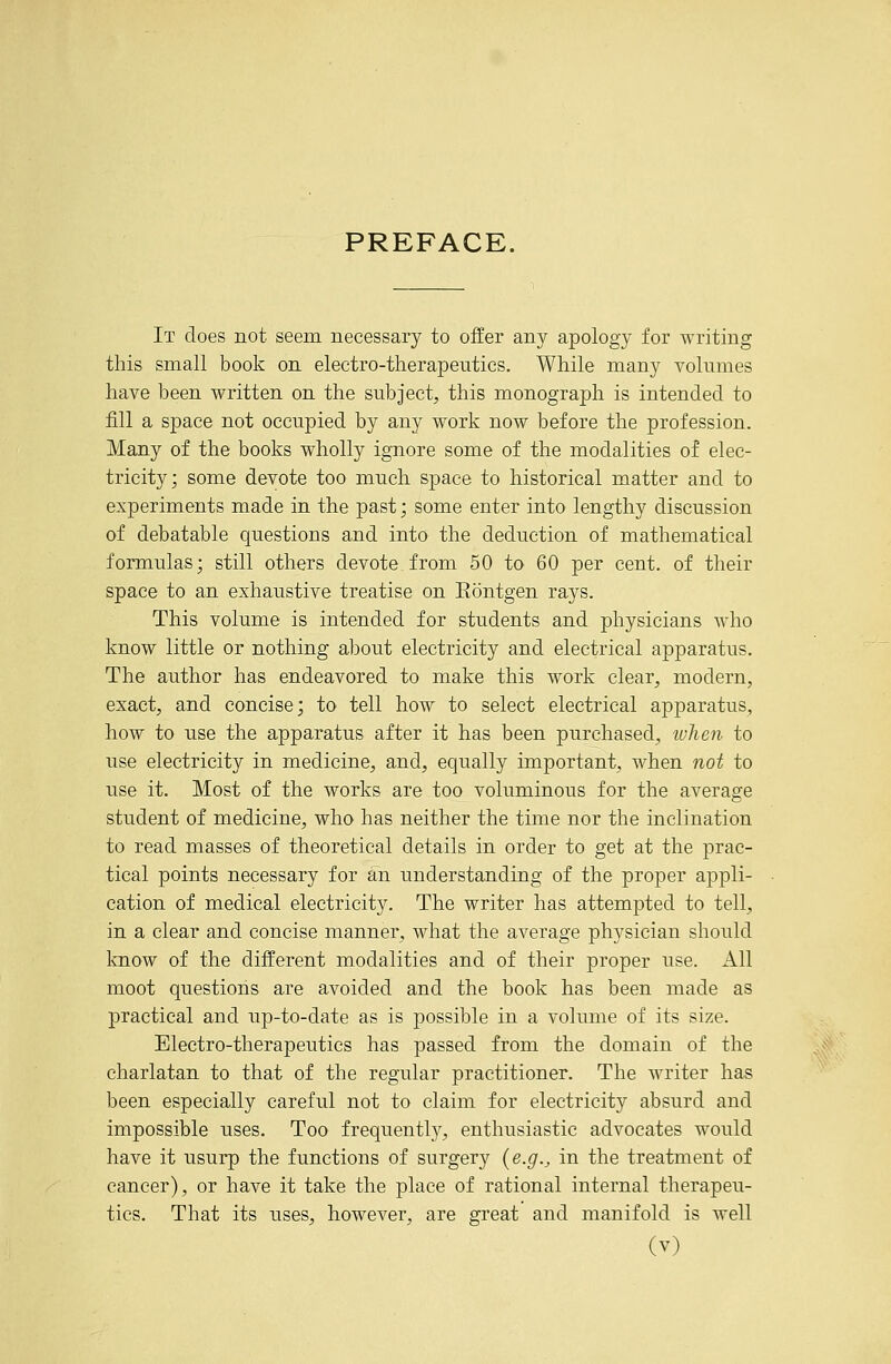 It does not seem necessary to offer any apology for writing this small book on electro-therapeutics. While many volumes have been written on the subject, this monograph is intended to fill a space not occupied by any work now before the profession. Many of the books wholly ignore some of the modalities of elec- tricity; some devote too much space to historical matter and to experiments made in the past; some enter into lengthy discussion of debatable questions and into the deduction of mathematical formulas; still others devote from 50 to 60 per cent, of their space to an exhaustive treatise on Eontgen rays. This volume is intended for students and physicians who know little or nothing about electricity and electrical apparatus. The author has endeavored to make this work clear, modern, exact, and concise; to tell how to select electrical apparatus, how to use the apparatus after it has been purchased, ivlien to use electricity in medicine, and, equally important, when not to use it. Most of the works are too voluminous for the average student of medicine, who has neither the time nor the inclination to read masses of theoretical details in order to get at the prac- tical points necessary for an understanding of the proper appli- cation of medical electricity. The writer has attempted to tell, in a clear and concise manner, what the average physician should know of the different modalities and of their proper use. All moot questions are avoided and the book has been made as practical and up-to-date as is possible in a volume of its size. Electro-therapeutics has passed from the domain of the charlatan to that of the regular practitioner. The writer has been especially careful not to claim for electricity absurd and impossible uses. Too frequently, enthusiastic advocates would have it usurp the functions of surgery {e.g., in the treatment of cancer), or have it take the place of rational internal therapeu- tics. That its uses, however, are great and manifold is well