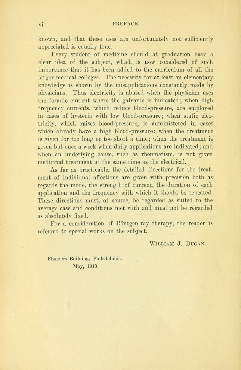 known, and that these uses are unfortunately not sufficiently appreciated is equally true. Every student of medicine should at graduation have a clear idea of the subject, which is now considered of such importance that it has been added to the curriculum of all the larger medical colleges. The necessity for at least an elementary Imowledge is shown by the misapplications constantly made by physicians. Thus electricity is abused when the physician uses the faradic current where the galvanic is indicated; when high frequency currents, which reduce blood-pressure, are employed in cases of hysteria with low blood-pressure; when static elec- tricity, which raises blood-pressure, is administered in cases which already have a high blood-pressure; when the treatment is given for too long or too short a time; when the treatment is given but once a week when daily applications are indicated; and when an underlying cause, such as rheumatism, is not given medicinal treatment at the same time as the electrical. As far as practicable, the detailed directions for the treat- ment of individual affections are given with precision both as regards the mode, the strength of current, the duration of each application and the frequency with which it should be repeated. These directions must, of course, be regarded as suited to the average case and conditions met with and must not be regarded as absolutely fixed. For a consideration of Eontgen-ray therapy, the reader is referred to special works on the subject. William J. Dugai^. Flanders Building, Philadelphia. May, 1910.