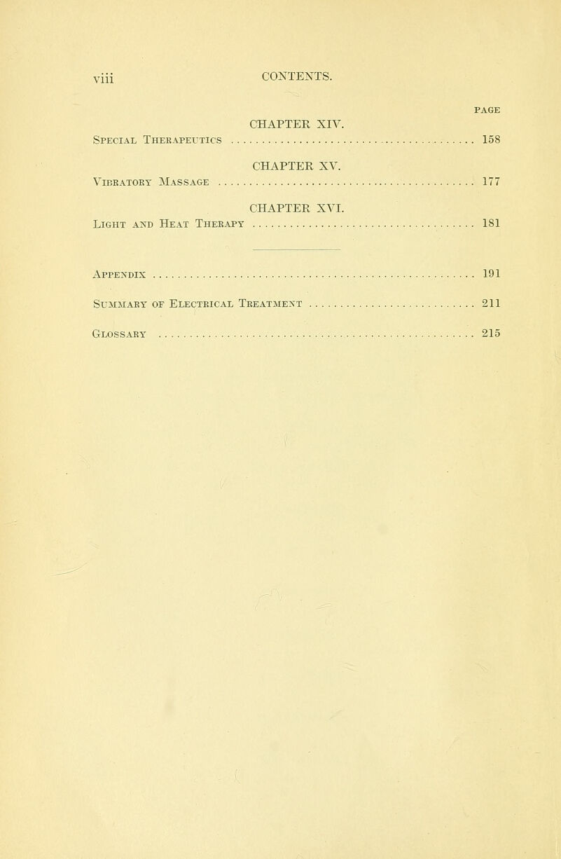 PAGE CHAPTER XIV. Special Therapeutics 158 CHAPTER XV. Vibratory Massage 177 CHAPTER XVI. Light and Heat Therapy 181 Appendix 191 Summary' of Electrical Treatment 211 Glossary 215