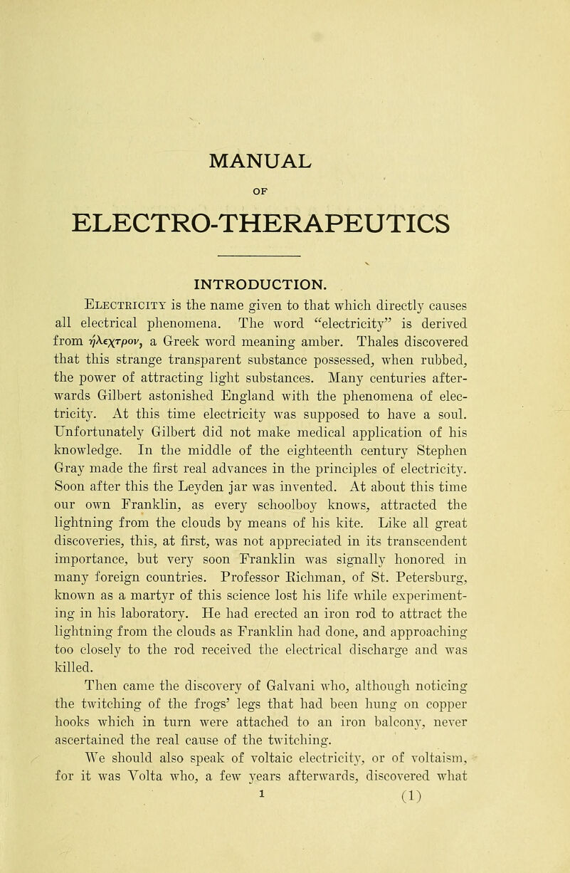 MANUAL OF ELECTRO-THERAPEUTICS INTRODUCTION. Electeicity is the name given to that which directly causes all electrical phenomena. The word electricity is derived from lyAexrpov, a Greek word meaning amber. Thales discovered that this strange transparent substance possessed, when rubbed, the power of attracting light substances. Many centuries after- wards Gilbert astonished England with the phenomena of elec- tricity. At this time electricity was supposed to have a soul. Unfortunately Gilbert did not make medical application of his knowledge. In the middle of the eighteenth century Stephen Gray made the first real advances in the principles of electricity. Soon after this the Leyden jar was invented. At about this time our own Franklin, as every schoolboy knows, attracted the lightning from the clouds by means of his kite. Like all great discoveries, this, at first, was not appreciated in its transcendent importance, but very soon Franklin was signally honored in many foreign countries. Professor Eichman, of St. Petersburg, known as a martyr of this science lost his life Avhile experiment- ing in his laboratory. He had erected an iron rod to attract the lightning from the clouds as Franklin had done, and approaching too closely to the rod received the electrical discharge and was killed. Then came the discovery of Galvani who, although noticing the twitching of the frogs' legs that had been hung on copper hooks wbich in turn were attached to an iron balcon}^, never ascertained the real cause of the twitching. We should also speak of voltaic electricity, or of voltaism, for it was Volta who, a few years afterwards, discovered what