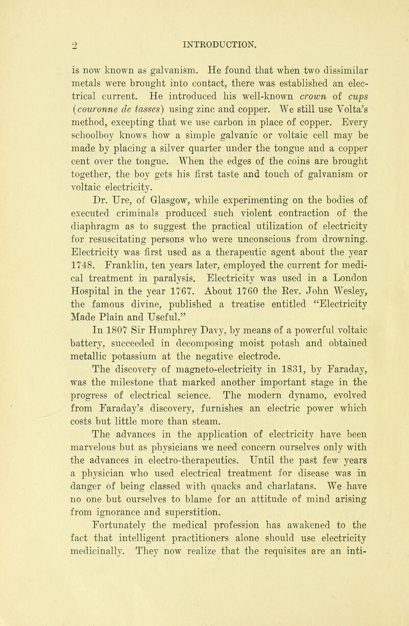 is now known as galvanism. He found that when two dissimilar metals were brought into contact, there was established an elec- trical current. He introduced his well-known crown of cups {couronne de tosses) using zinc and copper. We still use Volta's method, excepting that we use carbon in place of copper. Every schoolboy knows how a simple galvanic or voltaic cell may be made by placing a silver quarter under the tongue and a copper cent over the tongue. When the edges of the coins are brought together, the boy gets his first taste and touch of galvanism or voltaic electricity. Dr. TJre, of Glasgow, while experimenting on the bodies of executed criminals produced such violent contraction of the diaphragm as to suggest the practical utilization of electricity for resuscitating persons who were unconscious from drowning. Electricity was first used as a therapeutic agent about the year 1748. Eranklin, ten years later, employed the current for medi- cal treatment in paralysis. Electricity was used in a London Hospital in the year 1767. About 1760 the Eev. John Wesley, the famous divine, published a treatise entitled Electricity Made Plain and Useful. In 1807 Sir Humphrey Davy, by means of a powerful voltaic battery, succeeded in decomposing moist potash and obtained metallic potassium at the negative electrode. The discovery of magneto-electricity in 1831, by Faraday, was the milestone that marked another important stage in the progress of electrical science. The modern dynamo, evolved from Faraday's discovery, furnishes an electric power which costs but little more than steam. The advances in the application of electricity have been marvelous but as physicians we need concern ourselves only with the advances in electro-therapeutics. Until the past few years a physician who used electrical treatment for disease was in danger of being classed with quacks and charlatans. We have no one but ourselves to blame for an attitude of mind arising from ignorance and superstition. Fortunately the medical profession has awakened to the fact that intelligent practitioners alone should use electricity medicinally. They now realize that the requisites are an inti-