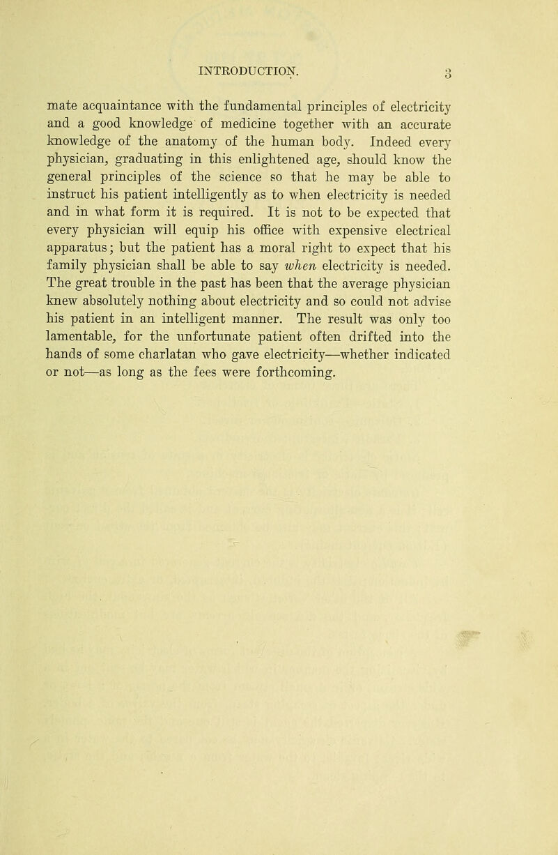 mate acquaintance with the fundamental principles of electricity and a good knowledge of medicine together with an accurate knowledge of the anatomy of the human body. Indeed every physician, graduating in this enlightened age, should know the general principles of the science so that he may be able to instruct his patient intelligently as to when electricity is needed and in what form it is required. It is not to be expected that every physician will equip his ofl&ce with expensive electrical apparatus; but the patient has a moral right to expect that his family physician shall be able to say when electricity is needed. The great trouble in the past has been that the average physician knew absolutely nothing about electricity and so could not advise his patient in an intelligent manner. The result was only too lamentable, for the unfortunate patient often drifted into the hands of some charlatan who gave electricity—whether indicated or not—as long as the fees were forthcoming.