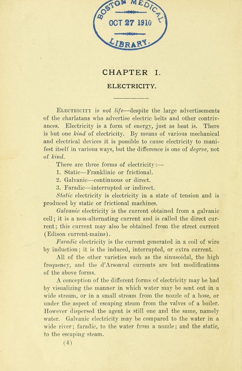 ^ OCT 27 1910 ^^ CHAPTER I, ELECTRICITY. Electeicity is 7iot life—despite the large advertisements of the charlatans who advertise electric belts and other contriv- ances. Electricity is a form of energy, just as heat is. There is but one hind of electricity. By means of various mechanical and electrical devices it is possible to cause electricity to mani- fest itself in various ways, but the difference is one of degree, not of hind. .. There are three forms of electricity:— 1. Static—Franklinic or frictional. 2. Galvanic—continuous or direct. 3. Faradic—interrupted or indirect. Static electricity is electricity in a state of tension and is produced by static or frictional machines. Galvanic electricity is the current obtained from a galvanic cell; it is a non-alternating current and is called the direct cur- rent; this current may also be obtained from the street current (Edison current-mains). Faradic electricity is the current generated in a coil of wire by induction; it is the induced, interrupted, or extra current. All of the other varieties such as the sinusoidal, the high frequenc}'', and the d'Arsonval currents are but modifications of the above forms. A conception of the different forms of electricity may be had by visualizing the manner in which water may be sent out in a wide stream, or in a small stream from the nozzle of a hose, or under the aspect of escaping steam from the valves of a boiler. However dispersed the agent is still one and the same, namely water. Galvanic electricity may be compared to the water in a wide river; faradic, to the water from a nozzle; and the static, to the escaping steam.