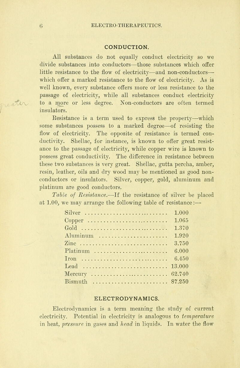 ELECTRO-THERAPEUTICS. CONDUCTION, All substances do not equally conduct electricity so we divide substances into conductors—those substances which offer little resistance to the flow of electricity—and non-conductors— which offer a marked resistance to the flow of electricity. As is well known, every substance offers more or less resistance to the passage of electricity, while all substances conduct electricity to a rnore or less degree. Non-conductors are often termed insulators. Eesistance is a term used to express the property—which some substances possess to a marked degree—of resisting the flow of electricity. The opposite of resistance is termed con- ductivity. Shellac, for instance, is known to offer great resist- ance to the passage of electricity, while copper wire is known to possess great conductivity. The difference in resistance between these two substances is very great. Shellac, gutta percha, amber, resin, leather, oils and dry wood may be mentioned as good non- conductors or insulators. Silver, copper, gold, aluminum and platinum are good conductors. Table of Resistance.—If the resistance of silver be placed at 1.00, we may arrange the following table of resistance:— Silver 1.000 Copper 1.065 Gold 1.370 Aluminum 1.920 Zinc 3,750 Platinum 6.000 Iron 6.450 Lead 13.000 Mercury 63,740 Bismuth 87,250 ELECTRODYNAMICS. Electrodynamics is a term meaning the study of current electricity. Potential in electricity is analogous to temperature in heat, pressure in gases and head in liquids. In water the flow