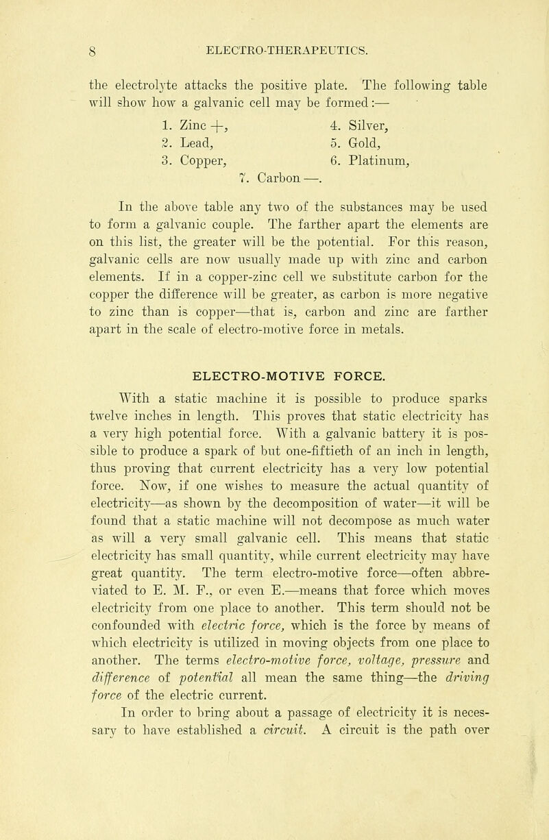 the electrolyte attacks the positive plate. The following table will show how a galvanic cell may be formed:— 1. Zinc -|-, 4, Silver, 2. Lead, 5. Gold, 3. Copper, 6. Platinum, 7. Carbon—. In the above table any two of the substances may be used to form a galvanic couple. The farther apart the elements are on this list, the greater will be the potential. For this reason, galvanic cells are now usually made up with zinc and carbon elements. If in a copper-zinc cell we substitute carbon for the copper the difference will be greater, as carbon is more negative to zinc than is copper—that is, carbon and zinc are farther apart in the scale of electro-motive force in metals. ELECTRO-MOTIVE FORCE. With a static machine it is possible to produce sparks twelve inches in length. This proves that static electricity has a very high potential force. With a galvanic battery it is pos- sible to produce a spark of but one-fiftieth of an inch in length, thus proving that current electricity has a very low potential force. Now, if one wishes to measure the actual quantity of electricity—as shown by the decomposition of water—it Avill be found that a static machine will not decompose as much water as will a very small galvanic cell. This means that static electricity has small quantity, while current electricity may have great quantity. The term electro-motive force—often abbre- viated to E. M. F., or even E.-—means that force which moves electricity from one place to another. This term should not be confounded with electnc force, which is the force by means of which electricity is utilized in moving objects from one place to another. The terms electro-motive force, voltage, pressure and difference of potential all mean the same thing—the driving force of the electric current. In order to bring about a passage of electricity it is neces- sary to have established a circuit. A circuit is the path over