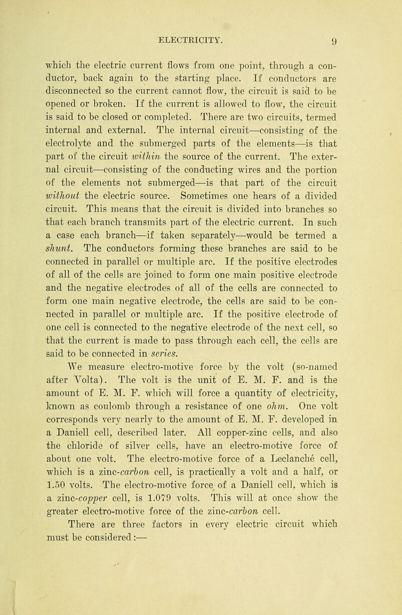 which the electric current flows from one point, through a con- ductor, back again to the starting place. If conductors are disconnected so the current cannot flow, the circuit is sai^ to be opened or broken. If the current is allowed to flow, the circuit is said to be closed or completed. There are two circuits, termed internal and external. The internal circuit—consisting of the electrolyte and the submerged parts of the elements—is that part of the circuit ivithin the source of the current. The exter- nal circuit—consisting of the conducting wires and the portion of the elements not submerged—is that part of the circuit witJiout the electric source. Sometimes one hears of a divided circuit. This means that the circuit is divided into branches so that each branch transmits part of the electric current. In such a case each branch—if taken separately—would be termed a shunt. The conductors forming these branches are said to be connected in parallel or multiple arc. If the positive electrodes of all of the cells are joined to form one main positive electrode and the negative electrodes of all of the cells are connected to form one main negative electrode, the cells are said to be con- nected in parallel or multiple arc. If the positive electrode of one cell is connected to the negative electrode of the next cell, so that the current is made to pass through each cell, the cells are said to be connected in series. We measure electro-motive force by the volt (so-named after Volta). The volt is the unit of E. M. F. and is the amount of E. M. F. which will force a quantity of electricity, known as coulomb through a resistance of one ohm. One volt corresponds very nearly to the amount of E. M. F. developed in a Daniell cell, described later. All copper-zinc cells, and also the chloride of silver cells, have an electro-motive force of about one volt. The electro-motive force of a Leclanche cell, which is a zinc-carhon cell, is practically a volt and a half, or 1.50 volts. The electro-motive force of a Daniell cell, which is a zinc-copper cell, is 1.079 volts. This will at once show the greater electro-motive force of the zinc-carhon cell. There are three factors in every electric circuit which must be considered:—