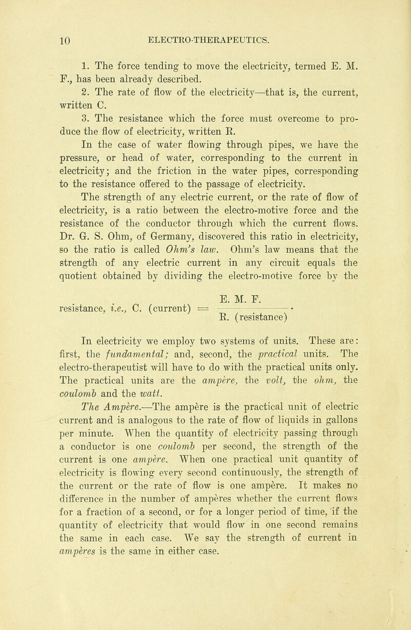 1. The force tending to move the electricity, termed E. M. ¥., has been already described. 2. The rate of flow of the electricity—^that is, the current, written C. 3. The resistance which the force must overcome to pro- duce the flow of electricity, written E. In the case of water flowing through pipes, we have the pressure, or head of water, corresponding to the current in electricity; and the friction in the water pipes, corresponding to the resistance offered to the passage of electricity. The strength of any electric current, or the rate of flow of electricity, is a ratio between the electro-motive force and the resistance of the conductor through which the current flows. Dr. G. S. Ohm, of Germany, discovered this ratio in electricity, so the ratio is called Ohm's law. Ohm's law means that the strength of any electric current in any circuit equals the quotient obtained by dividing the electro-motive force by the E. M. F. resistance, i.e., C. (current) - E. (resistance) In electricity we employ two systems of units. These are: first, the fundamental; and, second, the practical units. The electro-therapeutist will have to do with the practical units only. The practical units are the ampere, the volt, the ohm, the coulomb and the watt. The Ampere.—The ampere is the practical unit of electric current and is analogous to the rate of flow of liquids in gallons per minute. When the quantity of electricity passing through a conductor is one coulomh per second, the strength of the current is one ampere. When one practical unit quantity of electricity is flowing every second continuously, the strength of the current or the rate of flow is one ampere. It makes no difference in the number of amperes whether the current flows for a fraction of a second, or for a longer period of time, if the quantity of electricity that would flow in one second remains the same in each case. We say the strength of current in amperes is the same in either case.