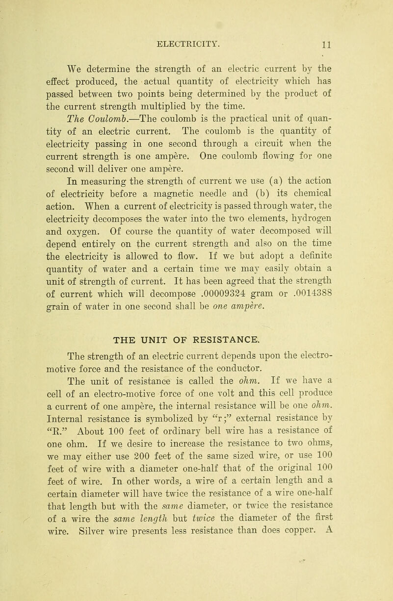 We determine the strength of an electric current by the effect produced, the actual quantity of electricity which has passed between two points being determined by the product of the current strength multiplied by the time. The Coulomb.—The coulomb is the pr^actical unit of quan- tity of an electric current. The coulomb is the quantity of electricity passing in one second through a circuit when the current strength is one ampere. One coulomb flowing for one second will deliver one ampere. In measuring the strength of current we use (a) the action of electricity before a magnetic needle and (b) its chemical action. When a current of electricity is passed through water, the electricity decomposes the water into the two elements, hydrogen and oxygen. Of course the quantity of water decomposed will depend entirely on the current strength and also on the time the electricity is allowed to flow. If we but adopt a definite quantity of water and a certain time we may easily obtain a unit of strength of current. It has been agreed that the strength of current which will decompose .00009324 gram or .0014388 grain of water in one second shall be one ampere. THE UNIT OF RESISTANCE. The strength of an electric current depends upon the electro- motive force and the resistance of the conductor. The unit of resistance is called the ohm. If we have a cell of an electro-motive force of one volt and this cell produce a current of one ampere, the internal resistance will be one ohm. Internal resistance is symbolized by r; external resistance by E. About 100 feet of ordinary bell wire has a resistance of one ohm. If we desire to increase the resistance to two ohms, we may either use 200 feet of the same sized wire, or use 100 feet of wire with a diameter one-half that of the original 100 feet of wire. In other words, a wire of a certain length and a certain diameter will have twice the resistance of a wire one-half that length but with the same diameter, or twice the resistance of a wire the same length but twice the diameter of the first wire. Silver wire presents less resistance than does copper. A