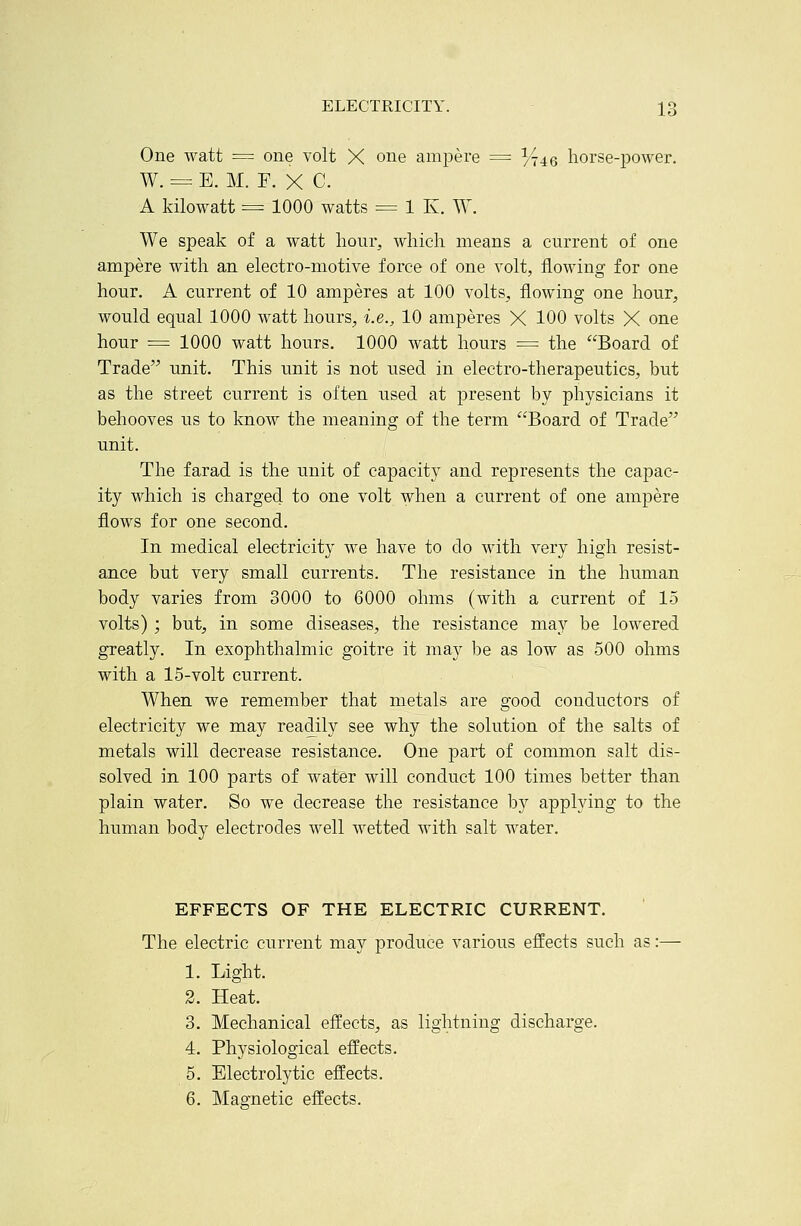 One watt = one volt X one ampere = ^45 horse-power. W. = E. M. F. X C. A kilowatt = 1000 watts = 1 K. W. We speak of a watt hour, which means a current of one ampere with an electro-motive force of one volt, flowing for one hour. A current of 10 amperes at 100 volts, flowing one hour, would equal 1000 watt hours, i.e., 10 amperes X 100 volts X one hour = 1000 watt hours. 1000 watt hours = the Board of Trade unit. This unit is not used in electro-therapeutics, but as the street current is often used at present by physicians it behooves us to know the meaning of the term Board of Trade unit. The farad is the unit of capacity and represents the capac- ity which is charged to one volt when a current of one ampere flows for one second. In medical electricity we have to do with very high resist- ance but very small currents. The resistance in the human body varies from 3000 to 6000 ohms (with a current of 15 volts) ; but, in some diseases, the resistance may be lowered greatly. In exophthalmic goitre it may be as low as 500 ohms with a 15-volt current. When we remember that metals are good conductors of electricity we may readily see why the solution of the salts of metals will decrease resistance. One part of common salt dis- solved in 100 parts of water will conduct 100 times better than plain water. So we decrease the resistance by applying to the human body electrodes well wetted with salt water. EFFECTS OF THE ELECTRIC CURRENT. The electric current may produce various effects such as 1. Light. 2. Heat. 3. Mechanical effects, as lightning discharge. 4. Physiological effects. 5. Electrolytic effects. 6. Magnetic effects.