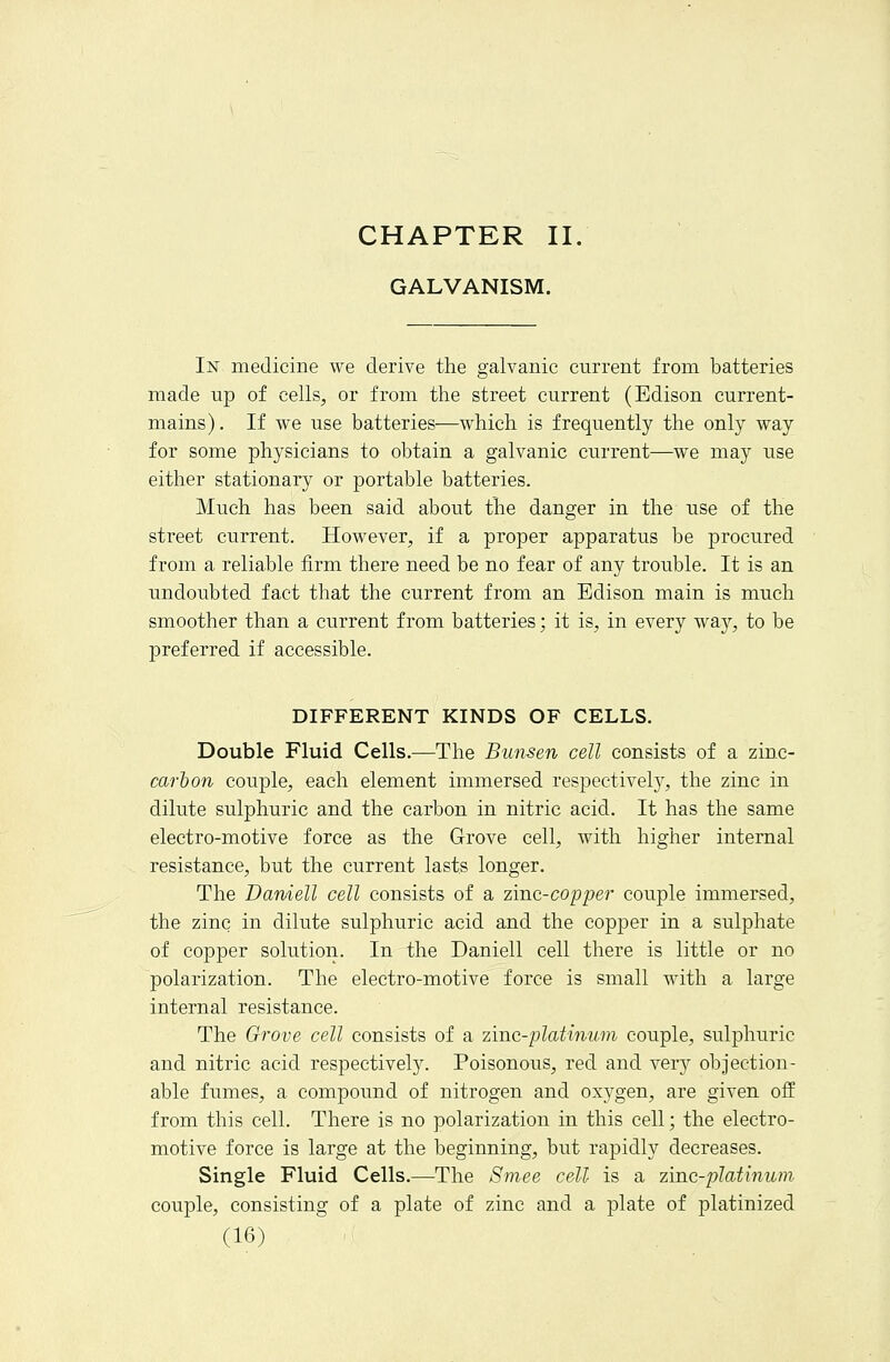 CHAPTER II. GALVANISM. In medicine we derive the galvanic current from batteries made up of cells, or from the street current (Edison current- mains). If we use batteries—which is frequently the only way for some physicians to obtain a galvanic current—we may use either stationary or portable batteries. Much has been said about the danger in the use of the street current. However, if a proper apparatus be procured from a reliable firm there need be no fear of any trouble. It is an undoubted fact that the current from an Edison main is much smoother than a current from batteries; it is, in every way, to be j)referred if accessible. DIFFERENT KINDS OF CELLS. Double Fluid Cells.—The Bunsen cell consists of a zinc- car &o?^ couple, each element immersed respectively, the zinc in dilute sulphuric and the carbon in nitric acid. It has the same electro-motive force as the Grove cell, with higher internal resistance, but the current lasts longer. The Darnell cell consists of a zmc-coppe?- couple immersed, the zinc in dilute sulphuric acid and the copper in a sulphate of copper solution. In the Daniell cell there is little or no polarization. The electro-motive force is small with a large internal resistance. The Grove cell consists of a zinc-platinum couple, sulphuric and nitric acid respectively. Poisonous, red and very objection- able fumes, a compound of nitrogen and oxygen, are given off from this cell. There is no polarization in this cell; the electro- motive force is large at the beginning, but rapidly decreases. Single Fluid Cells.—The Smee cell is a zinc-platinum couple, consisting of a plate of zinc and a plate of platinized