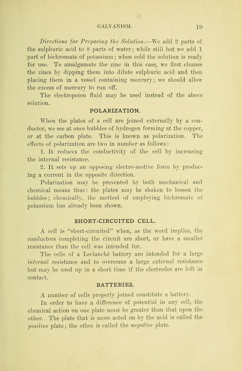 Directions for Preparing the Solution.-—We add 2 parts of the sulphuric acid to 8 parts of water; while still hot we add 1 part of bichromate of potassium; when cold the solution is ready for use. To amalgamate the zinc in this case, we first cleanse the zincs by dipping them into dilute sulphuric acid and then placing them in a vessel containing mercury; we should allow the excess of mercury to run off. The electropoion fluid may be used instead of the above solution. POLARIZATION. When the plates of a cell are joined externally by a con- ductor, we see at once bubbles of hydrogen forming at the copper, or at the carbon plate. This is known as polarization. The effects of polarization are two in number as follows: 1. It reduces the conductivity of the cell by increasing the internal resistance. 2. It sets up an opposing electro-motive force by produc- ing a current in the opposite direction. Polarization may be prevented by both mechanical and chemical means thus: the plates may be shaken to loosen the bubbles; chemically, the method of employing bichromate of potassium has already been shown. SHORT-CIRCUITED CELL. A cell is short-circuited when, as the word implies, the conductors completing the circuit are short, or have a smaller resistance than the cell was intended for. The cells of a Leclanche battery are intended for a large internal resistance and to overcome a large external resistance but may be used up in a short time if the electrodes are left in contact. BATTERIES. A number of cells properly joined constitute a battery. In order to have a difference of potential in any cell, the chemical action on one plate must be greater than that upon the other. The plate that is more acted on by the acid is called the positive plate; the other is called the negative plate.