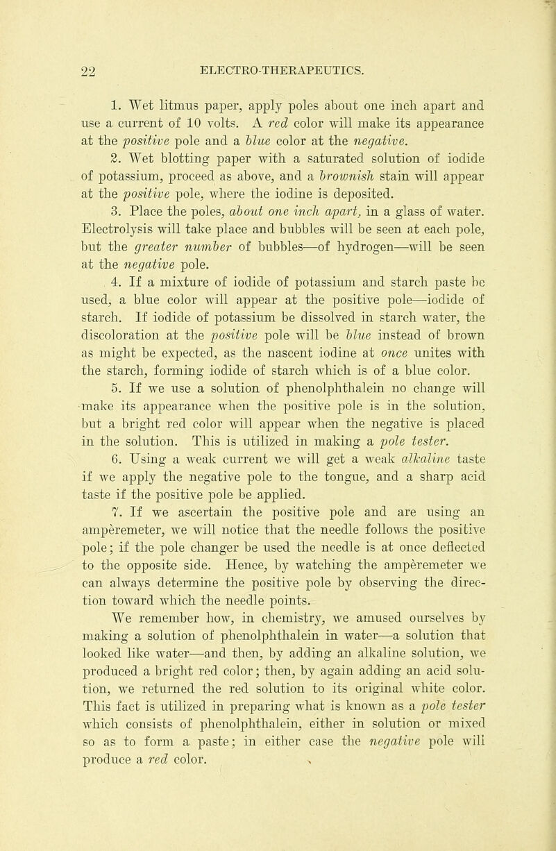 1. Wet litmus paper, apply poles about one inch apart and use a current of 10 volts. A red color will make its appearance at the positive pole and a hlue color at the negative. 2. Wet blotting paper with a saturated solution of iodide of potassium, proceed as above, and a 'brownish stain will appear at the positive pole, where the iodine is deposited. 3. Place the poles, about one inch apart, in a glass of water. Electrolysis will take place and bubbles will be seen at each pole, but the greater number of bubbles—of hydrogen—^will be seen at the negative pole. 4. If a mixture of iodide of potassium and starch paste be used, a blue color will appear at the positive pole—iodide of starch. If iodide of potassium be dissolved in starch water, the discoloration at the positive pole will be blue instead of brown as might be expected, as the nascent iodine at once unites with the starch, forming iodide of starch which is of a blue color. 5. If we use a solution of phenolphthalein no change will •make its appearance when the positive pole is in the solution, but a bright red color will appear when the negative is placed in the solution. This is utilized in making a pole tester. 6. Using a weak current we will get a weak alJi'aline taste if we apply the negative pole to the tongue, and a sharp acid taste if the positive pole be applied. 7. If we ascertain the positive pole and are using an amperemeter, we will notice that the needle follows the positive pole; if the pole changer be used the needle is at once deflected to the opposite side. Hence, by watching the amperemeter we can always determine the positive pole by observing the direc- tion toward which the needle points. We remember how, in chemistry, we amused ourselves by making a solution of phenolphthalein in water—a solution that looked like water—and then, by adding an alkaline solution, we produced a bright red color; then, by again adding an acid solu- tion, we returned the red solution to its original white color. This fact is utilized in preparing what is known as a pole tester which consists of phenolphthalein, either in solution or mixed so as to form a paste; in either case the negative pole will produce a red color.