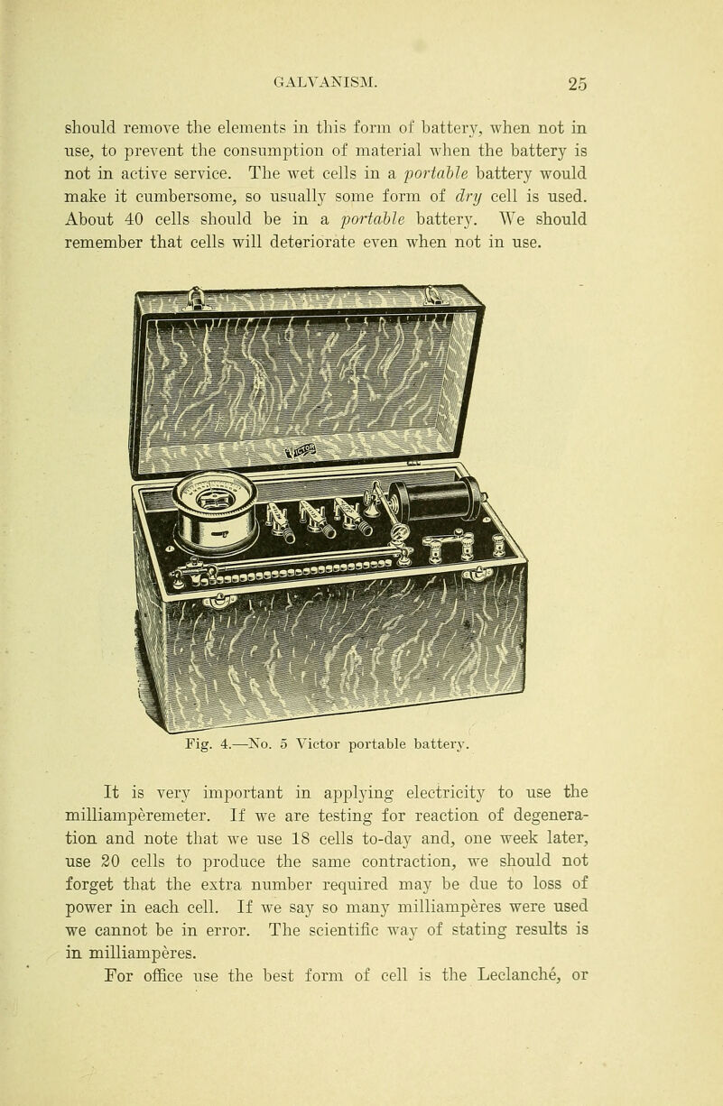 should remove the elements in this form of battery, when not in use, to prevent the consumption of material when the battery is not in active service. The wet cells in a portable battery would make it cumbersome, so usually some form of dry cell is used. About 40 cells should be in a portable battery. We should remember that cells will deteriorate even when not in use. Fig. 4.—No. 5 Victor portable battery It is very important in applying electricity to use the milliamperemeter. If we are testing for reaction of degenera- tion and note that we use 18 cells to-day and, one week later, use 20 cells to produce the same contraction, we should not forget that the extra number required may be due to loss of power in each cell. If we say so many milliamperes were used we cannot be in error. The scientific way of stating results is in milliamperes. For office use the best form of cell is the Leclanche, or