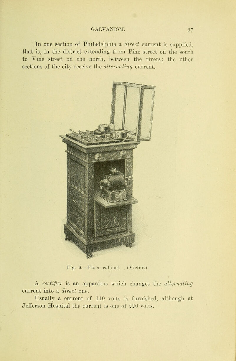 In one section of Philaclelj^hia a direct current is supplied, that is, in the district extending from Pine street on the south to Vine street on the north, between the rivers; the other sections of the cit}^ receive the aUernating current. Fig. 6.—Floar cabinet. (Victor. A rectifi.er is an apparatus ^vhich changes the alternating current into a direct one. Usually a current of 110 volts is furnished, although at Jefferson Hospital the current is one of 220 volts.