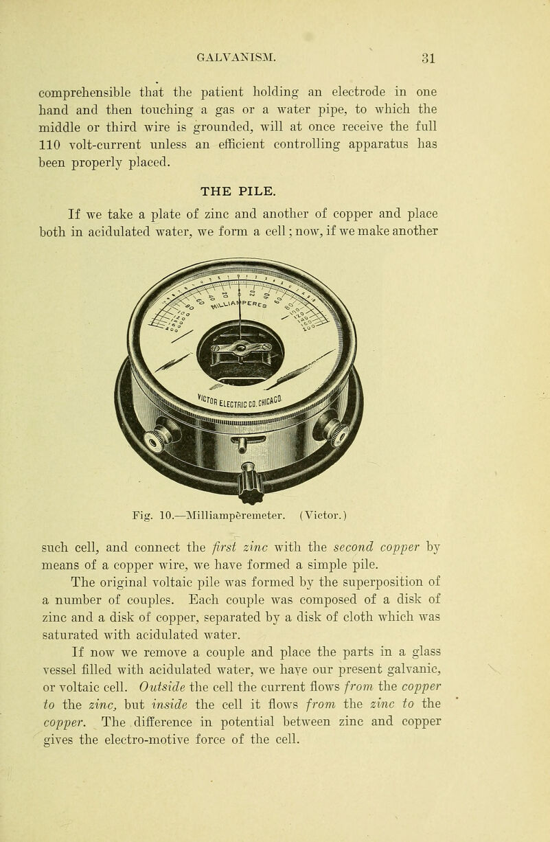 comprehensible that the patient holding an electrode in one hand and then touching a gas or a water pipe, to which the middle or third wire is grounded, will at once receive the full 110 volt-current unless an efficient controlling apparatus has been properly placed. THE PILE. If we take a plate of zinc and another of copper and place both in acidulated water, we f onn a cell; now, if we make another Fig. 10.—Milliamperemeter. (Victor.) such cell, and connect the first zinc with the second copper by means of a copper wire, we have formed a simple pile. The original voltaic pile was formed by the superposition of a number of couples. Each couple was composed of a disk of zinc and a disk of copper, separated by a disk of cloth which was saturated with acidulated water. If now we remove a couple and place the parts in a glass vessel filled with acidulated water, we haye our present galvanic, or voltaic cell. Outside the cell the current flows from the copper to the zinc, but inside the cell it flows from the zinc to the copper. The difference in potential between zinc and copper gives the electro-motive force of the cell.