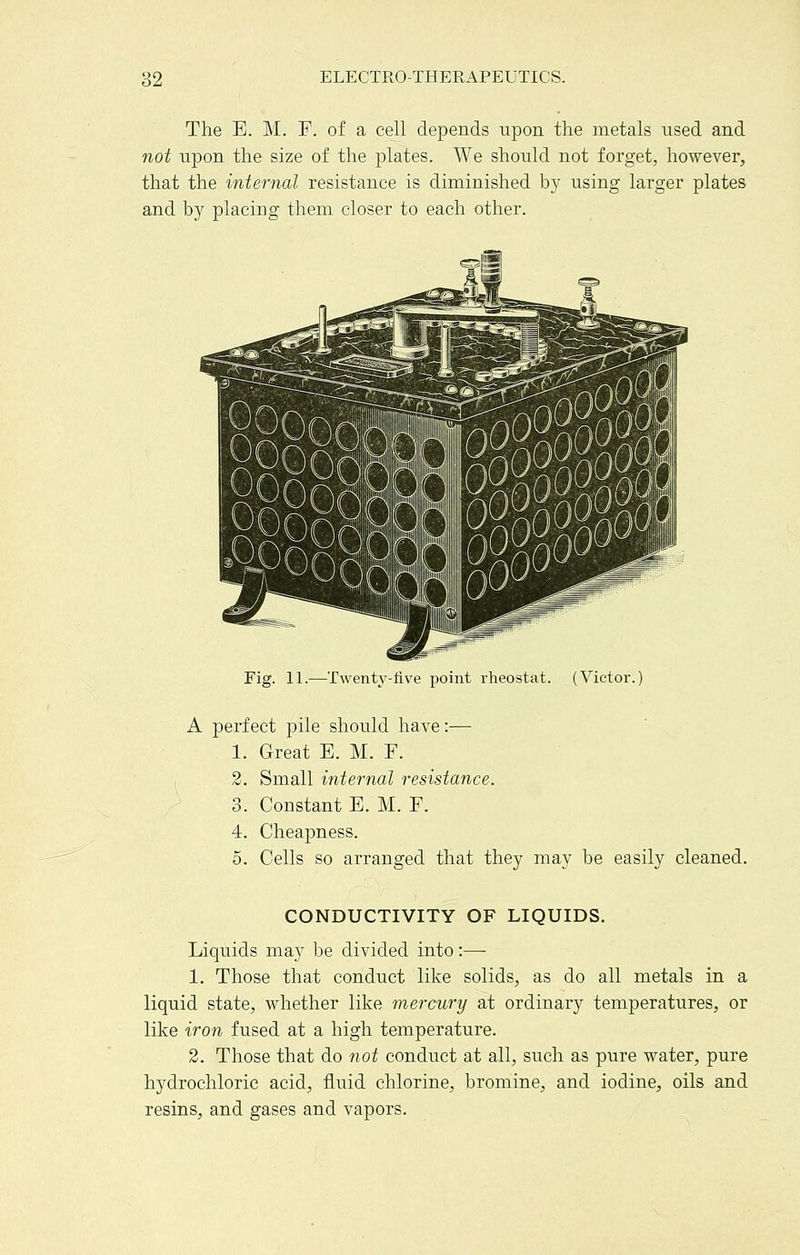 The E. M, F. of a cell depends upon the metals used and not upon the size of the plates. We should not forget, however, that the internal resistance is diminished by using larger plates and by placing them closer to each other. Fig. 11.—Twenty-live point rheostat. (Victor A perfect pile should have:— 1. Great E. M. F. 3. Small internal resistance. 3. Constant E. M. F. 4. Cheapness. 5. Cells so arranged that they may be easily cleaned. CONDUCTIVITY OF LIQUIDS. Liquids may be divided into:— 1. Those that conduct like solids, as do all metals in a liquid state, whether like mercury at ordinary temperatures, or like iron fused at a high temperature. 2. Those that do not conduct at all, such as pure water, pure hydrochloric acid, fluid chlorine, bromine, and iodine, oils and resins, and gases and vapors.