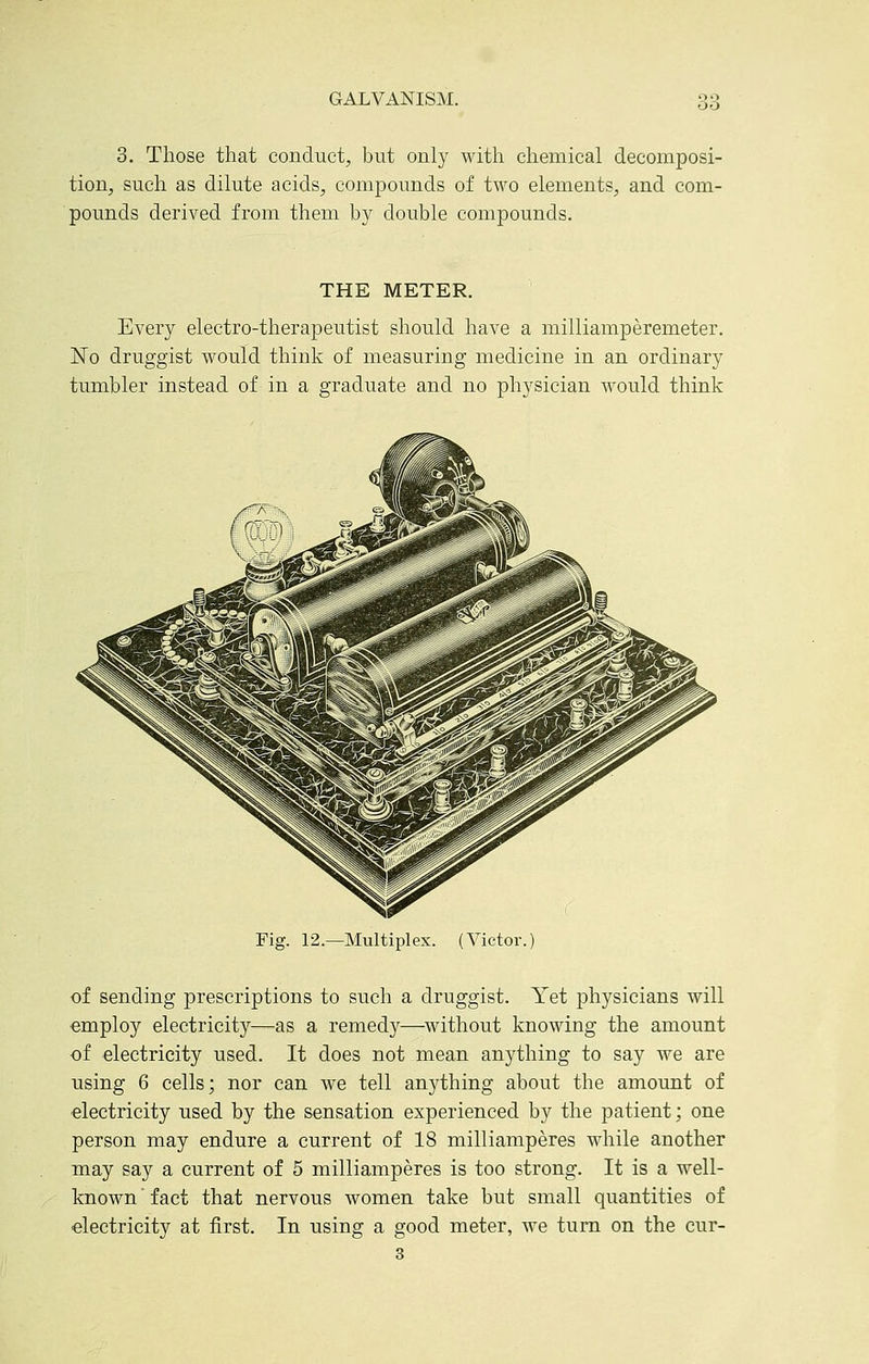 3. Those that conduct, but only with chemical decomposi- tion, such as dilute acids, compounds of two elements, and com- poimds derived from them b}^ double compounds. THE METER. ' Every electro-therapeutist should have a milliamperemeter. No druggist would think of measuring medicine in an ordinary tumbler instead of in a graduate and no physician would think Fig. 12.—Multiplex. (Victor.) of sending prescriptions to such a druggist. Yet physicians will employ electricity—as a remedy—^without knowing the amount of electricity used. It does not mean anything to say we are using 6 cells; nor can we tell anything about the amount of electricity used by the sensation experienced by the patient; one person may endure a current of 18 milliamperes while another may say a current of 5 milliamperes is too strong. It is a well- known  fact that nervous women take but small quantities of electricity at first. In using a good meter, we turn on the cur- 3