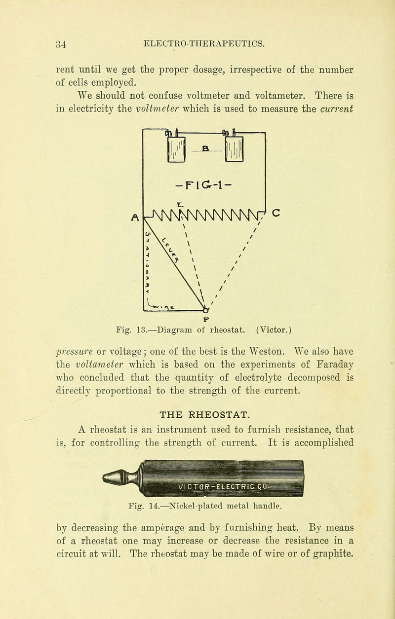 rent until we get the proper dosage, irrespective of the number of cells employed. We should not confuse voltmeter and voltameter. There is in electricity the voltmeter which is used to measure the current Fig. 13.—Diagram of rheostat. (Victor.) pressure or voltage; one of the best is the Weston. We also have the voltameter which is based on the experiments of Faraday who concluded that the quantity of electrolyte decomposed is directly proportional to the strength of the current. THE RHEOSTAT. A rheostat is an instrument used to furnish resistance, that is, for controlling the strength of current. It is accomplished Fig. 14.—Nickel-plated metal handle. by decreasing the amperage and by furnishing heat. By means of a rheostat one may increase or decrease the resistance in a circuit at will. The rheostat may be made of wire or of graphite.