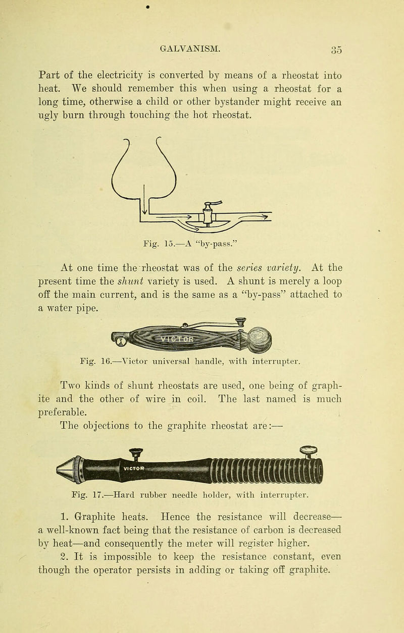 '60 Part of the electricity is converted by means of a rheostat into heat. We should remember this when using a rheostat for a long time;, otherwise a child or other bystander might receive an ugly burn through touching the hot rheostat. Fig. 15.—A by-pass. At one time the rheostat was of the series variety. At the present time the shunt variety is used. A shunt is merely a loop off the main current, and is the same as a by-pass attached to a water pipe. Fig. 16.—Victor universal handle, with interrupter. Two kinds of shunt rheostats are used, one being of graph- ite and the other of wire in coil. The last named is much preferable. The objections to the graphite rheostat are:— Fig. 17.—Hard rubber needle holder, -with interrupter. 1. Graphite heats. Hence the resistance will decrease— a well-known fact being that the resistance of carbon is decreased by heat—and consequently the meter will register higher. 2. It is impossible to keep the resistance constant, even though the operator persists in adding or taking off graphite.