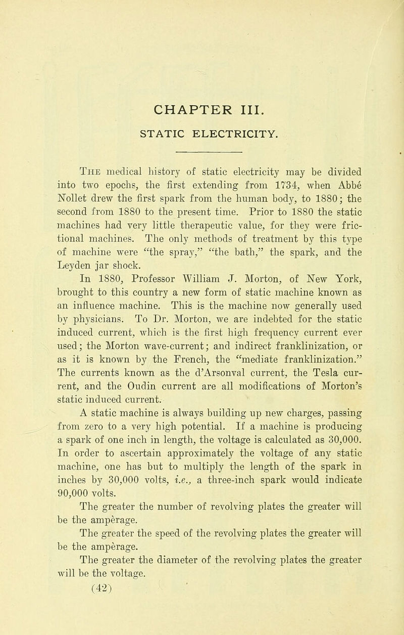 CHAPTER III. STATIC ELECTRICITY. The medical history of static electricity may be divided into two epochs, the first extending from 1734, when Abbe ISTollet drew the first spark from the hnman body, to 1880; the second from 1880 to the present time. Prior to 1880 the static machines had very little therapeutic value, for they were fric- tional machines. The only methods of treatment by this type of machine were the spray, the bath, the spark, and the Ley den jar shock. In 1880, Professor William J. Morton, of New York, brought to this country a new form of static machine known as an influence machine. This is the machine now generally used by physicians. To Dr. Morton, we are indebted for the static induced current, which is the first high frequency current ever used; the Morton wave-current; and indirect franklinization, or as it is known by the French, the mediate franklinization. The currents known as the d'Arsonval current, the Tesla cur- rent, and the Oudin current are all modifications of Morton's static induced current. A static machine is always building up new charges, passing from zero to a very high potential. If a machine is producing a spark of one inch in length, the voltage is calculated as 30,000. In order to ascertain approximately the voltage of any static machine, one has but to multiply the length of the spark in inches by 30,000 volts, i.e., a three-inch spark would indicate 90,000 volts. The greater the number of revolving plates the greater will be the amperage. The greater the speed of the revolving plates the greater will be the amperage. The greater the diameter of the revolving plates the greater will be the voltage.