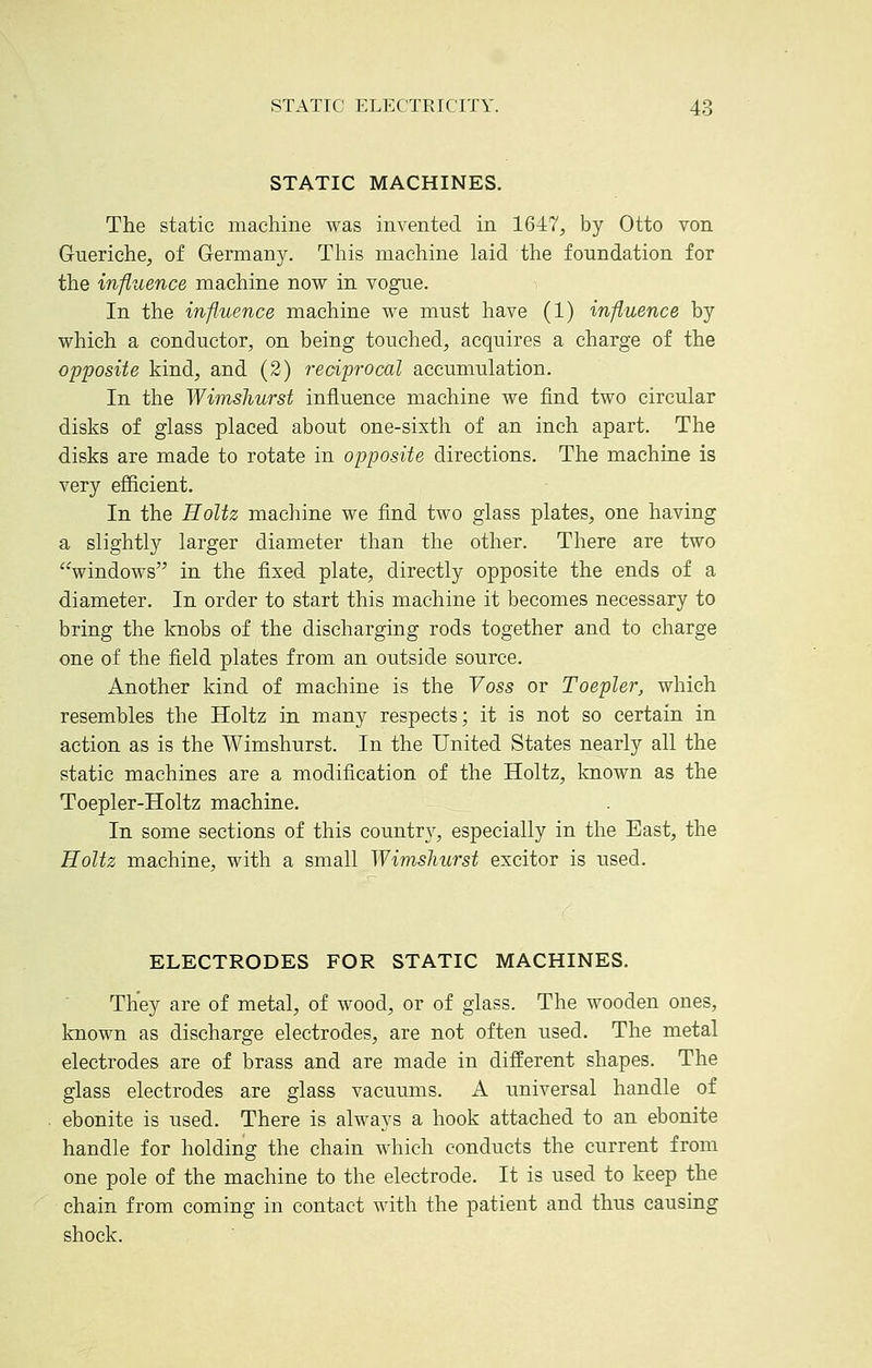 STATIC MACHINES. The static machine was invented in 1647, by Otto von Gueriche, of Germany. This machine laid the foundation for the influence machine now in vogue. In the influence machine we must have (1) influence by which a conductor, on being touched, acquires a charge of the opposite kind, and (2) reciprocal accumulation. In the Wimsliurst influence machine we find two circular disks of glass placed about one-sixth of an inch apart. The disks are made to rotate in opposite directions. The machine is very efficient. In the Holtz machine we find two glass plates, one having a slightly larger diameter than the other. There are two windows in the fixed plate, directly opposite the ends of a diameter. In order to start this machine it becomes necessary to bring the knobs of the discharging rods together and to charge one of the field plates from an outside source. Another kind of machine is the Yoss or Toepler, which resembles the Holtz in many respects; it is not so certain in action as is the Wimshurst. In the United States nearly all the static machines are a modification of the Holtz, known as the Toepler-Holtz machine. In some sections of this country, especially in the East, the Holtz machine, with a small Wimsliurst excitor is used. ELECTRODES FOR STATIC MACHINES. They are of metal, of wood, or of glass. The wooden ones, known as discharge electrodes, are not often used. The metal electrodes are of brass and are made in different shapes. The glass electrodes are glass vacuums. A universal handle of ebonite is used. There is always a hook attached to an ebonite handle for holding the chain which conducts the current from one pole of the machine to the electrode. It is used to keep the chain from coming in contact with the patient and thus causing shock.