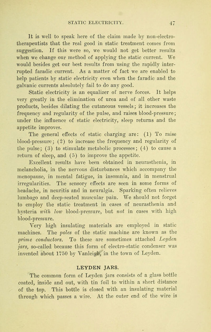 It is well to speak here of the claim made by non-electro- therapeutists that the real good in static treatment comes from suggestion. If this were so, we would not get better results when we change our method of applying the static current. We would besides get our best results from using the rapidly inter- rupted faradic current. As a matter of fact we are enabled to help patients by static electricity even when the faradic and the galvanic currents absolutely fail to do any good. Static electricity is an equalizer of nerve forces. It helps very greatly in the elimination of urea and of all other waste products, besides dilating the cutaneous vessels; it increases the frequency and regularity of the pulse, and raises blood-pressure; under the influence of static electricity, sleep returns and the appetite improves. The general effects of static charging are: (1) To raise blood-pressure; (2) to increase the frequency and regularity of the pulse; (3) to stimulate metabolic processes; (4) to cause a return of sleep, and (5) to improve the appetite. Excellent results have been obtained in neurasthenia, in melancholia, in the nervous disturbances which accompany the menopause, in mental fatigue, in insomnia, and in menstrual irregularities. The sensory effects are seen in some forms of headache, in neuritis and in neuralgia. Sparking often relieves lumbago and deep-seated muscular pain. We should not forget to employ the static treatment in cases of neurasthenia and hysteria with loiv blood-pressure, but not in cases with high blood-pressure. Very high insulating materials are employed in static machines. The poles of the static machine are known as the prime conductors. To these are sometimes attached Ley den jars, so-called because this form of electro-static condenser was invented about 1750 by Vanleigh, in the town of Leyden. LEYDEN JARS. The common form of Leyden jars consists of a glass bottle coated, inside and out, with tin foil to within a short distance of the top. This bottle is closed with an insulating material through which passes a wire. At the outer end of the wire is