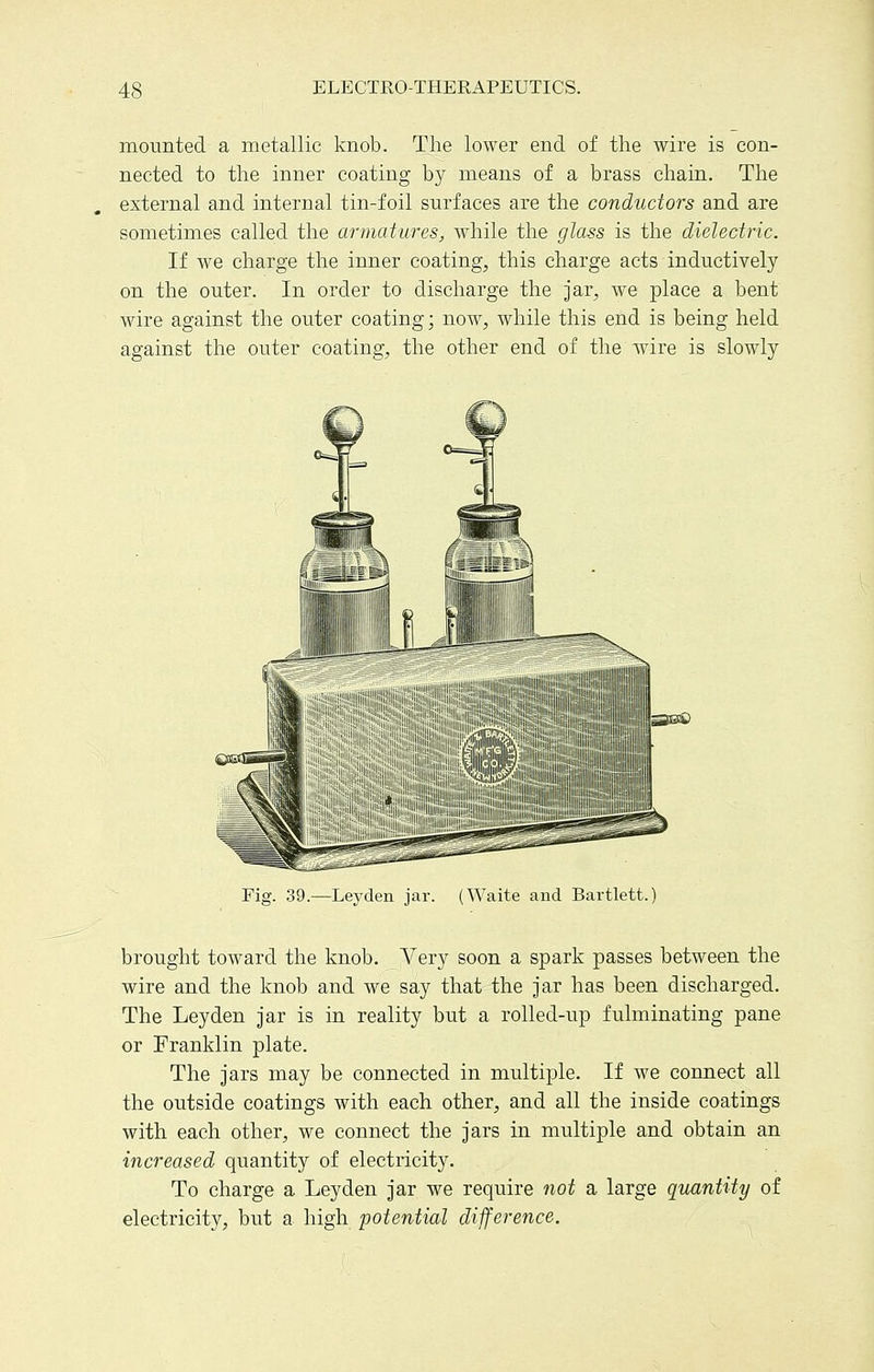 mounted a metallic knob. The lower end of the wire is con- nected to the inner coating by means of a brass chain. The external and internal tin-foil surfaces are the conductors and are sometimes called the armatures, while the glass is the dielectric. If we charge the inner coating, this charge acts inductively on the outer. In order to discharge the jar, we place a bent wire against the outer coating; now, while this end is being held against the outer coating, the other end of the \7ire is slowly Fig. 39.—Leyden jar. (Waite and Bartlett. brought toward the knob. Very soon a spark passes between the wire and the knob and we say that the jar has been discharged. The Leyden jar is in reality but a rolled-up fulminating pane or Franklin plate. The jars may be connected in multiple. If we connect all the outside coatings with each other, and all the inside coatings with each other, we connect the jars in multiple and obtain an increased quantity of electricity. To charge a Leyden jar we require not a large quantity of electricity, but a high potential difference.