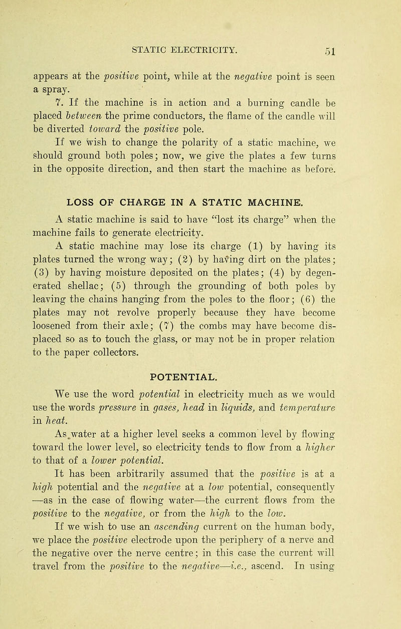 appears at the positive point, while at the negative point is seen a spray. 7. If the machine is in action and a burning candle be placed between the prime conductors, the flame of the candle will be diverted toivard the positive pole. i If we wish to change the polarity of a static machine, we should ground both poles; now, we give the plates a few turns in the opposite direction, and then start the machine as before. LOSS OF CHARGE IN A STATIC MACHINE. A static machine is said to have lost its charge when the machine fails to generate electricity. A static machine may lose its charge (1) by having its plates turned the wrong way; (2) by having dirt on the plates; (3) by having moisture deposited on the plates; (4) by degen- erated shellac; (5) through the grounding of both poles by leaving the chains hanging from the poles to the floor; (6) the plates may not revolve properly because they have become loosened from their axle; (7) the combs may have become dis- placed so as to touch the glass, or may not be in proper relation to the paper collectors. POTENTIAL. We use the word potential in electricity much as we Avould use the words pressure in gases, head in liquids, and temperature in heat. As^water at a higher level seeks a common level by flowing toward the lower level, so electricity tends to flow from a higher to that of a lower potential. It has been arbitrarily assumed that the positive is at a high potential and the negative at a low potential, consequently —as in the case of flowing water—the current flows from the positive to the negative, or from the high to the lotv. If we wish to use an ascending current on the human body, we place the positive electrode upon the periphery of a nerve and the negative over the nerve centre; in this case the current will travel from the positive to the negative—i.e., ascend. In using