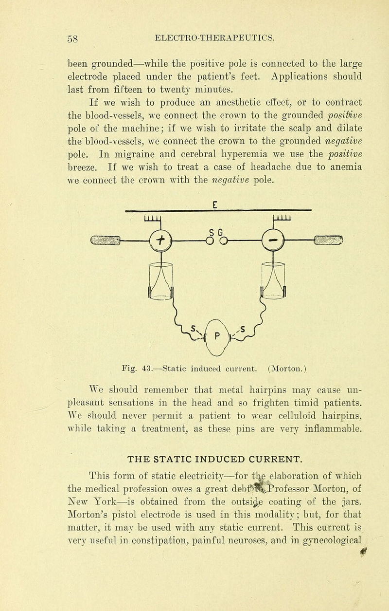 been grounded—while the positive pole is connected to the large electrode placed under the patient's feet. Applications should last from fifteen to twenty minutes. If we wish to produce an anesthetic effect^, or to contract the blood-vessels, we connect the crown to the grounded positive pole of the machine; if we wish to irritate the scalp and dilate the blood-vessels, we connect the crown to the grounded negative pole. In migraine and cerebral hyperemia we use the positive breeze. If we wish to treat a case of headache due to anemia we connect the crown with the negative pole. Fig. 43.—Static induced current. (Morton.) We should remember that metal hairpins may cause un- pleasant sensations in the head and so frighten timid patients. We should never permit a patient to wear celluloid hairpins, while taking a treatment, as these pins are very inflammable. THE STATIC INDUCED CURRENT. This form of static electricity—for tl^ ^elaboration of which the medical profession owes a great debif^tCjProfessor Morton^, of New York—is obtained from the outsi;^e coating of the jars. Morton's pistol electrode is used in this modality; but, for that matter, it may be used with any static current. This current is very useful in constipation, painful neuroses, and in gjTiecological f