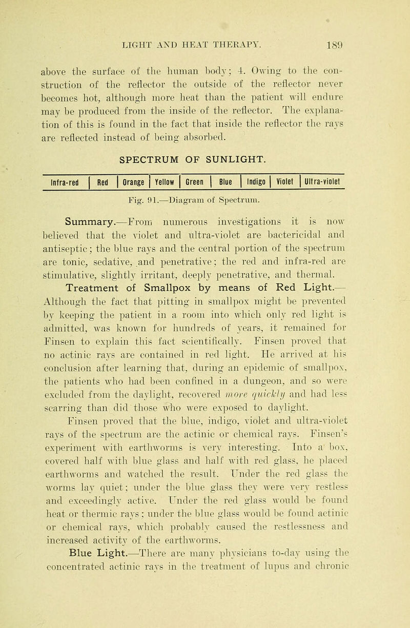 above the surface of the human body; 4. Owing to the con- struction of the reflector the outside of the reflector never becomes hot, although more heat than the patient will endure may be produced from the inside of the reflector. The explana- tion of this is found in the fact that inside the reflector the rays are reflected instead of being absorbed. SPECTRUM OF SUNLIGHT. Infra-red | Red | Orange j Yellow Green | Blue Indigo | Violet | Ultra-violet Fig. 9L—Diagram of Spectrum. Summary.—Erom nmnerous investigations it is now believed that the violet and ultra-violet are bactericidal and antiseptic; the blue rays and the central portion of the spectrum are tonic, sedative, .and penetrative; the red and infra-red are stimulative, slightly irritant, deeply penetrative, and thermal. Treatment of Smallpox by means of Red Light.— Although the fact that pitting in smallpox might be prevented by kee23ing the patient in a room into which only red light is admitted, was known for hundreds of years, it remained for Finsen to explain this fact scientifically. Finsen proved that no actinic rays are contained in red light. He arrived at his conclusion after learning that, during an epidemic of smallpox, the patients who had been confined in a dungeon, and so were excluded from the daylight, recovered more quicl'hj and had less scarring than did those wlio were exposed to daylight. Finsen proved that the blue, indigo, violet and ultra-violet rays of the spectrum are the actinic or chemical rays. Finsen's experiment with earthworms is very interesting. Into a' box, covered half with blue glass and half with red glass, he placed earthworms and Avatched the result. Under the red glass the worms lay quiet; under the blue glass they were very restless and exceeclingij^ active. Under the red glass would be found heat or thermic rays; under the blue glass would be found actinic or chemical rays, which probably caused the restlessness and increased activity of the earthworms. Blue Light.—There are many physicians to-day using the concentrated actinic rays in the treatment of lupus and chronic