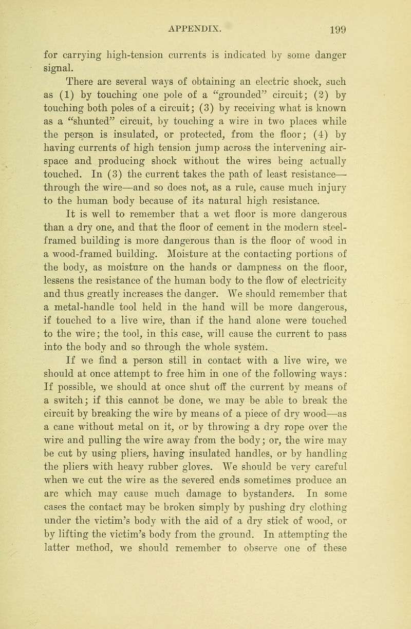 for carrying high-tension currents is indicated by some danger signal. There are several ways of obtaining an electric shock, such as (1) by touching one pole of a grounded circuit; (2) by touching both poles of a circuit; (3) by receiving what is known as a shunted circuit, by touching a wire in two places while the person is insulated, or protected, from the floor; (4) by having currents of high tension jump across the intervening air- space and producing shock without the wires being actually touched. In (3) the current takes the path of least resistance— through the wire—and so does not, as a rule, cause much injury to the human body because of its natural high resistance. It is well to remember that a wet floor is more dangerous than a dry one, and that the floor of cement in the modern steel- framed building is more dangerous than is the floor of wood in a wood-framed building. Moisture at the contacting portions of the body, as moisture on the hands or dampness on the floor, lessens the resistance of the human body to the flow of electricity and thus greatly increases the danger. We should remember that a metal-handle tool held in the hand will be more dangerous, if touched to a live wire, than if the hand alone were touched to the wire; the tool, in this case, will cause the current to pass into the body and so through the whole system. _ If we find a person still in contact with a live wire, we should at once attempt to free him in one of the following ways: If possible, we should at once shut off the current by means of a switch; if this cannot be done, we may be able to break the circuit by breaking the wire by means of a piece of dry wood—as a cane without metal on it, or by throwing a dry rope over the wire and pulling the wire away from the body; or, the wire may be cut by using pliers, having insulated handles, or by handling the pliers with heavy rubber gloves. We should be very careful when we cut the wire as the severed ends sometimes produce an arc which may cause much damage to bystanders. In some cases the contact may be broken simply by pushing dry clothing imder the victim's body with the aid of a dry stick of wood, or by lifting the victim's body from the ground. In attempting the latter method, we should remember to observe one of these