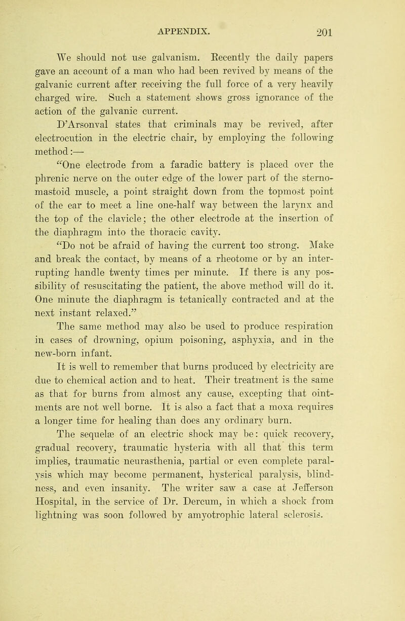 We should not use galvanism. Eecently the daily papers gave an account of a man who had been revived by means of the galvanic current after receiving the full force of a very heavily charged wire. Such a statement shows gross ignorance of the action of the galvanic current. D'Arsonval states that criminals may be revived, after electrocution in the electric chair, by employing the following method:— '^'^One electrode from a faradic battery is placed over the phrenic neiTe on the outer edge of the lower part of the sterno- mastoid muscle, a point straight down from the topmost point of the ear to meet a line one-half way between the larynx and the top of the clavicle; the other electrode at the insertion of the diaphragm into the thoracic cavity. Do not be afraid of having the current too strong. Make and break the contact, by means of a rheotome or by an inter- rupting handle twenty times per minute. If there is any pos- sibility of resuscitating the patient, the above method will do it. One minute the diaphragm is tetanically contracted and at the next instant relaxed. The same method may also be used to produce respiration in cases of drowning, opimn poisoning, asphyxia, and in the new-born infant. It is well to remember that burns produced by electricity are due to chemical action and to heat. Their treatment is the same as that for burns from almost any cause, excepting that oint- ments are not well borne. It is also a fact that a moxa requires a longer time for healing than does any ordinary burn. The sequelae of an electric shock may be: quick recovery, gradual recovery, traumatic hysteria with all that this term implies, traumatic neurasthenia, partial or even complete paral- ysis which may become permanent, hysterical paralysis, blind- ness, and even insanity. The writer saw a case at Jefferson Hospital, in the service of Dr. Dercum, in which a shock from lightning was soon followed by amyotrophic lateral sclerosis.