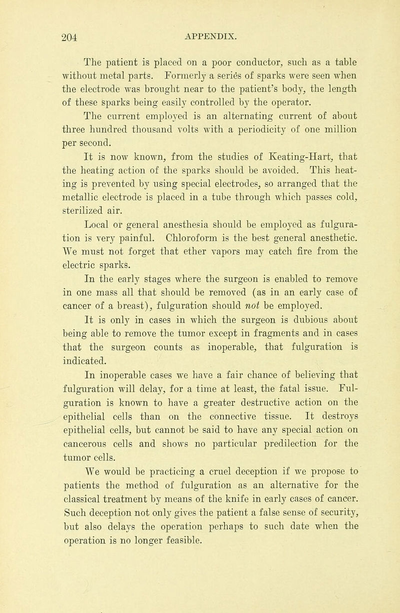 The patient is placed on a poor conductor, such as a table without metal parts. Formerly a series of sparks were seen when the electrode was brought near to the patient's body, the length of these sparks being easily controlled by the operator. The current employed is an alternating current of about three hundred thousand volts with a periodicity of one million per second. It is now known, from the studies of Keating-Hart, that the heating action of the sparks should be avoided. This heat- ing is prevented by using special electrodes, so arranged that the metallic electrode is placed in a tube through which passes cold, sterilized air. Local or general anesthesia should be employed as fulgura- tion is very painful. Chloroform is the best general anesthetic. We must not forget that ether vapors may catch fire from the electric sparks. In the early stages where the surgeon is enabled to remove in one mass all that should be removed (as in an early case of cancer of a breast), fulguration should not be employed. It is only in cases in which the surgeon is dubious about being able to remove the tumor except in fragments and in cases that the surgeon counts as inoperable, that fulguration is indicated. In inoperable cases we have a fair chance of believing that fulguration will delay, for a time at least, the fatal issue. Ful- guration is known to have a greater destructive action on the epithelial cells than on the connective tissue. It destroys epithelial cells, but cannot be said to have any special action on cancerous cells and shows no particular predilection for the tumor cells. We would be practicing a cruel deception if we propose to patients the method of fulguration as an alternative for the classical treatment by means of the knife in early cases of cancer. Such deception not only gives the patient a false sense of security, but also delays the operation perhaps to such date when the operation is no longer feasible.
