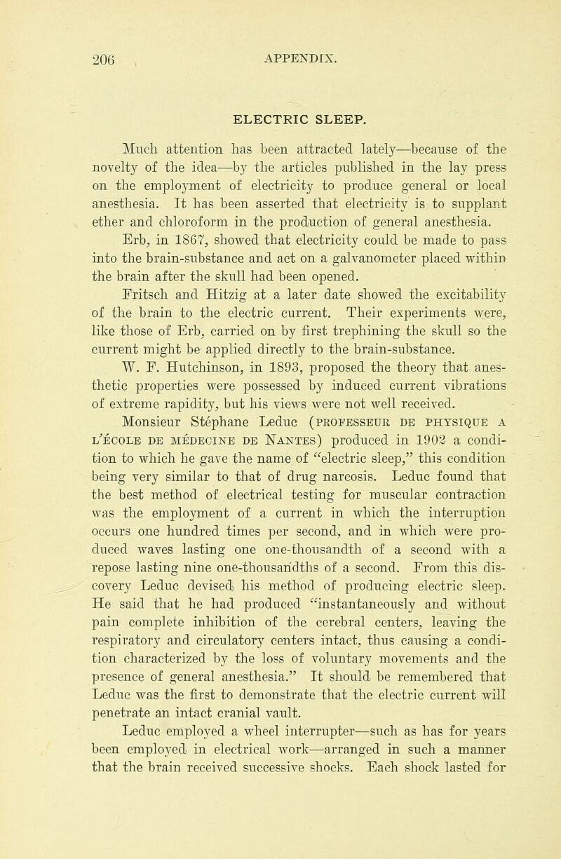 ELECTRIC SLEEP. Much attention has been attracted lately—because of the novelty of the idea—by the articles published in the lay press on the employment of electricity to produce general or local anesthesia. It has been asserted that electricity is to supplant ether and chloroform in the production of general anesthesia. Erb, in 1867, showed that electricity could be made to pass into the brain-substance and act on a galvanometer placed within the brain after the skull had been opened. Fritsch and Hitzig at a later date showed the excitability of the brain to the electric current. Their experiments w:ere, like those of Erb, carried on by first trephining the skull so the current might be applied directly to the brain-substance. W. F. Hutchinson, in 1893, proposed the theory that anes- thetic properties were possessed by induced current vibrations of extreme rapidity, but his views were not well received. Monsieur Stephane Leduc (peofesseur de physique a l'ecole de medecine db Nantes) produced in 1902 a condi- tion to which he gave the name of electric sleep, this condition being very similar to that of drug narcosis. Leduc found that the best method of electrical testing for muscular contraction was the employment of a current in which the interruption occurs one hundred times per second, and in which were pro- duced waves lasting one one-thousandth of a second with a repose lasting nine one-thousandths of a second. From this dis- covery Leduc devised) his method of producing electric sleep. He said that he had produced instantaneously and without pain complete inhibition of the cerebral centers, leaving the respiratory and circulatory centers intact, thus causing a condi- tion characterized by the loss of voluntary movements and the presence of general anesthesia. It should be remembered that Leduc was the first to demonstrate that the electric current will penetrate an intact cranial vault. Leduc employed a wheel interrupter—such as has for years been employed in electrical Avork—arranged in such a manner that the brain received successive shocks. Each shock lasted for