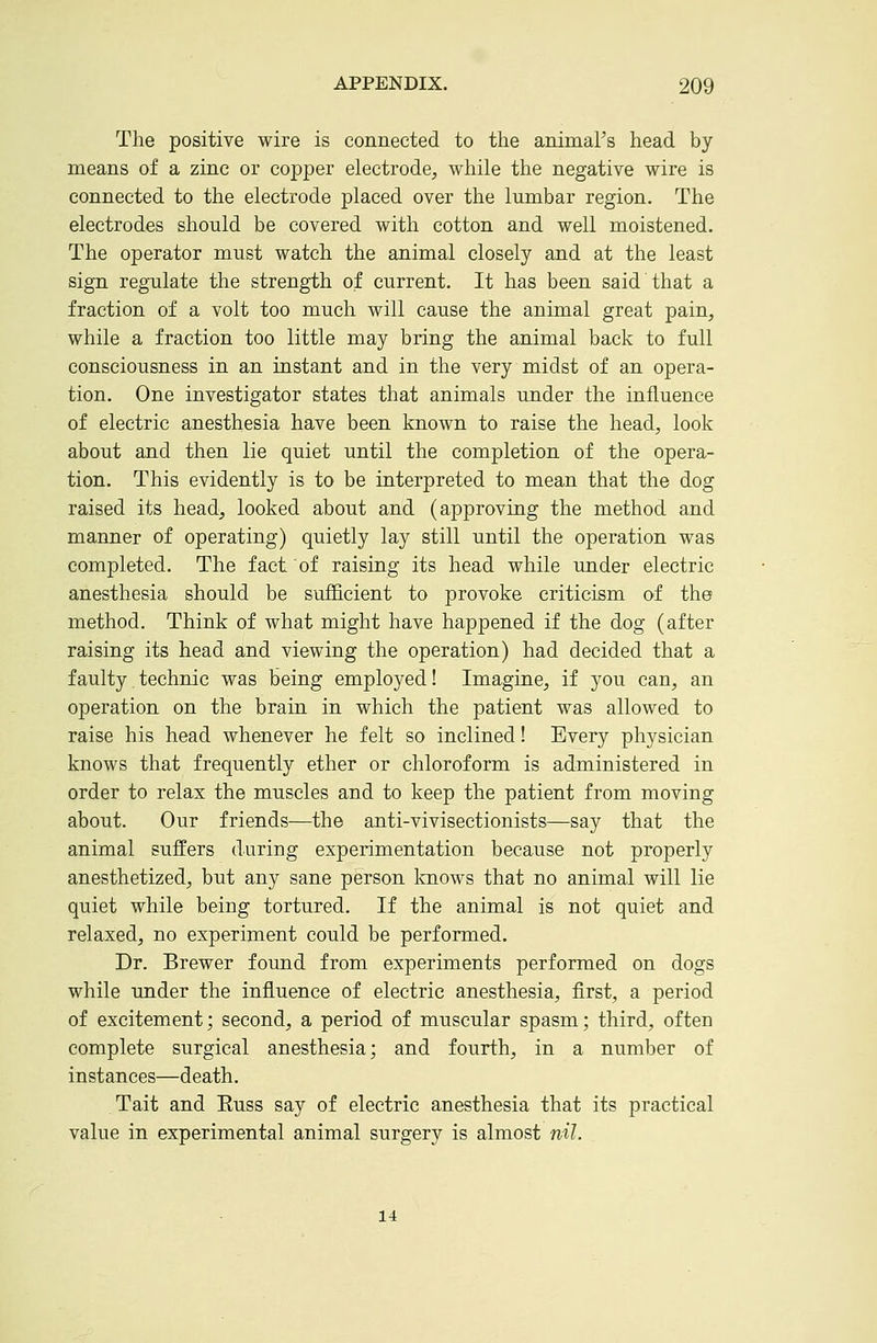The positive wire is connected to the animal's head by means of a zinc or copper electrode, while the negative wire is connected to the electrode placed over the lumbar region. The electrodes should be covered with cotton and well moistened. The operator must watch the animal closely and at the least sign regulate the strength of current. It has been said that a fraction of a volt too much will cause the animal great pain, while a fraction too little may bring the animal back to full consciousness in an instant and in the very midst of an opera- tion. One investigator states that animals under the influence of electric anesthesia have been known to raise the head, look about and then lie quiet until the completion of the opera- tion. This evidently is to be interpreted to mean that the dog raised its head, looked about and (approving the method and manner of operating) quietly lay still until the operation was completed. The fact of raising its head while under electric anesthesia should be sufficient to provoke criticism of the method. Think of what might have happened if the dog (after raising its head and viewing the operation) had decided that a faulty technic was being employed! Imagine, if you can, an operation on the brain in which the patient was allowed to raise his head whenever he felt so inclined! Every physician knows that frequently ether or chloroform is administered in order to relax the muscles and to keep the patient from moving about. Our friends—the anti-vivisectionists—say that the animal suffers during experimentation because not properly anesthetized, but any sane person knows that no animal will lie quiet while being tortured. If the animal is not quiet and relaxed, no experiment could be performed. Dr. Brewer found from experiments performed on dogs while under the influence of electric anesthesia, first, a period of excitement; second, a period of muscular spasm; third, often complete surgical anesthesia; and fourth, in a number of instances—death. Tait and Russ say of electric anesthesia that its practical value in experimental animal surgery is almost nil. 14