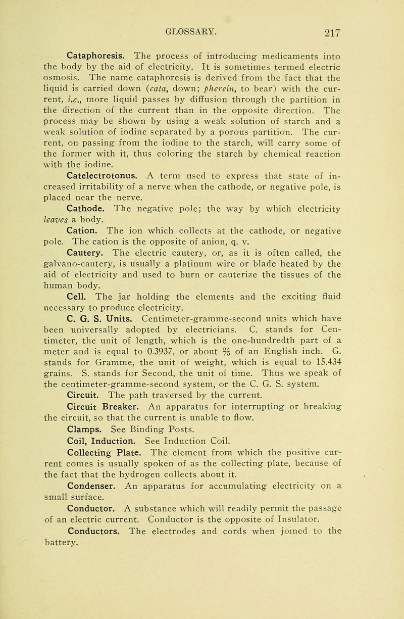 Cataphoresis. The process of introducing medicaments into the body by the aid of electricity. It is sometimes termed electric osmosis. The name cataphoresis is derived from the fact that the liquid is carried down (cata, down; pherein, to bear) with the cur- rent, i.e., more liquid passes by diffusion through the partition in the direction of the current than in the opposite direction. The process may be shown by using a weak solution of starch and a weak solution of iodine separated by a porous partition. The cur- rent, on passing from the iodine to the starch, will carry some of the former with it, thus coloring the starch by chemical reaction with the iodine. Catelectrotonus, A term used to express that state of in- creased irritability of a nerve when the cathode, or negative pole, is placed near the nerve. Cathode. The negative pole; the way by which electricity leaves a body. Cation. The ion which collects at the cathode, or negative pole. The cation is the opposite of anion, q. v. Cautery. The electric cautery, or, as it is often called, the galvano-cautery, is usually a platinum wire or blade heated by the aid of electricity and used to burn or cauterize the tissues of the human body. Cell. The jar holding the elements and the exciting fluid necessary to produce electricity. C. G. S. Units. Centimeter-gramme-second units which have been universally adopted by electricians. C. stands for Cen- timeter, the unit of length, which is the one-hundredth part of a meter and is equal to 0.3937, or about % of an English inch. G. stands for Gramme, the unit of weight, which is equal to 15.434 grains. S. stands for Second, the unit of time. Thus we speak of the centimeter-gramme-second system, or the C. G. S. system. Circuit. The path traversed by the current. Circuit Breaker. An apparatus for interrupting or breaking the circuit, so that the current is unable to flow. Clamps. See Binding Posts. Coil, Induction. See Induction Coil. Collecting Plate. The element from which the positive cur- rent comes is usually spoken of as the collecting plate, because of the fact that the hydrogen collects about it. Condenser. An apparatus for accumulating electricity on a small surface. Conductor. A substance which will readily permit the passage of an electric current. Conductor is the opposite of Insulator. Conductors. The electrodes and cords when jomed to the battery.