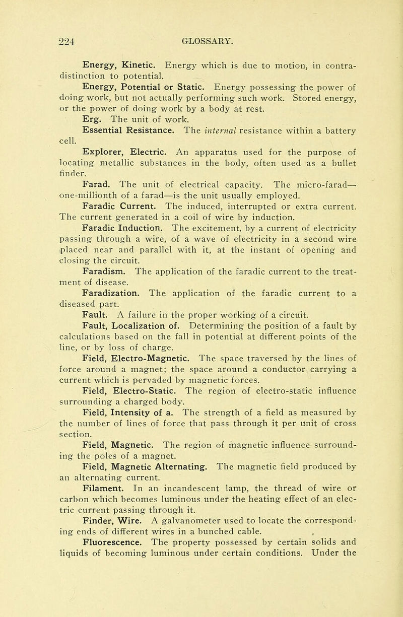 Energy, Kinetic. Energy which is due to motion, in contra- distinction to potential. Energy, Potential or Static. Energy possessing the power of doing work, but not actually performing such work. Stored energy, or the power of doing work by a body at rest. Erg. The unit of work. Essential Resistance. The internal resistance within a battery cell. Explorer, Electric. An apparatus used for the purpose of locating metallic substances in the body, often used as a bullet finder. Farad. The unit of electrical capacity. The micro-farad— one-millionth of a farad—is the unit usually employed. Faradic Current. The induced, interrupted or extra current. The current generated in a coil of wire by induction. Faradic Induction. The excitement, by a current of electricity passing through a wire, of a wave of electricity in a second wire iplaced near and parallel with it, at the instant of opening and closing the circuit. Faradism. The application of the faradic current to the treat- ment of disease. Faradization. The application of the faradic current to a diseased part. Fault. A failure in the proper working of a circuit. Fault, Localization of. Determining the position of a fault by calculations based on the fall in potential at different points of the line, or by loss of charge. Field, Electro-Magnetic. The space traversed by the lines of force around a magnet; the space around a conductor carrying a current which is pervaded by magnetic forces. Field, Electro-Static. The region of electro-static influence surrounding a charged body. Field, Intensity of a. The strength of a field as measured by the number of lines of force that pass through it per unit of cross section. Field, Magnetic. The region of magnetic influence surround- ing the poles of a magnet. Field, Magnetic Alternating. The magnetic field produced by an alternating current. Filament. In an incandescent lamp, the thread of wire or carbon which becomes luminous under the heating effect of an elec- tric current passing through it. Finder, Wire. A galvanometer used to locate the correspond- ing ends of different wires in a bunched cable. Fluorescence. The property possessed by certain solids and liquids of becoming luminous under certain conditions. Under the