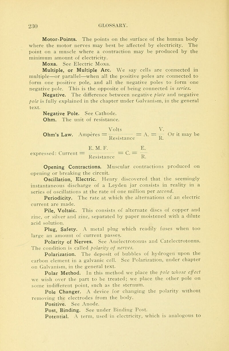 Motor-Points. The points on the surface of the human body where the motor nerves may best be afifected by electricity. The point on a muscle where a contraction may be produced by the minimum amount of electricity. Moxa. See Electric Moxa. Multiple, or Multiple Arc. We say cells are connected in multiple—or parallel—when all the positive poles are connected to form one positive pole, and all the negative poles to form one negative pole. This is the opposite of being connected in series. Negative. The difference between negative plate and negative pole is fully explained in the chapter under Galvanism, in the general text. Negative Pole. See Cathode. Ohm. The unit of resistance. Volts V. Ohm's Law. Amperes ^——: = A. =-— Or it may be Resistance R. E. M. F. E. expressed: Current = ——: = C. ^ -r~ Resistance R. Opening Contractions. Muscular contractions produced on opening or breaking the circuit. Oscillation, Electric. Henry discovered that the seemingly instantaneous discharge of a Leyden jar consists in reality in a series of oscillations at the rate of one million per second. Periodicity. The rate at which the alternations of an electric current are made. Pile, Voltaic. This consists of alternate discs of copper and zinc, or silver and zinc, separated by paper moistened with a dilute acid solution. Plug, Safety. A metal plug which readily fuses when too large an amount of current passes. Polarity of Nerves. See Anelectrotonus and Catelectrotonus. The condition is called polarity of nerves. Polarization. The deposit of bubbles of hydrogen upon the carbon element in a galvanic cell. See Polarization, under chapter on Galvanism, in the general text. Polar Method. In this method we place the pole zchose effect we wish over the part to be treated; we place the other pole on some indifferent point, such as the sternum. Pole Changer. A device for changing the polarity without removing the electrodes from the body. Positive. See Anode. Post, Binding. See under Binding Post. Potential. A term, used in electricity, which is analogous to