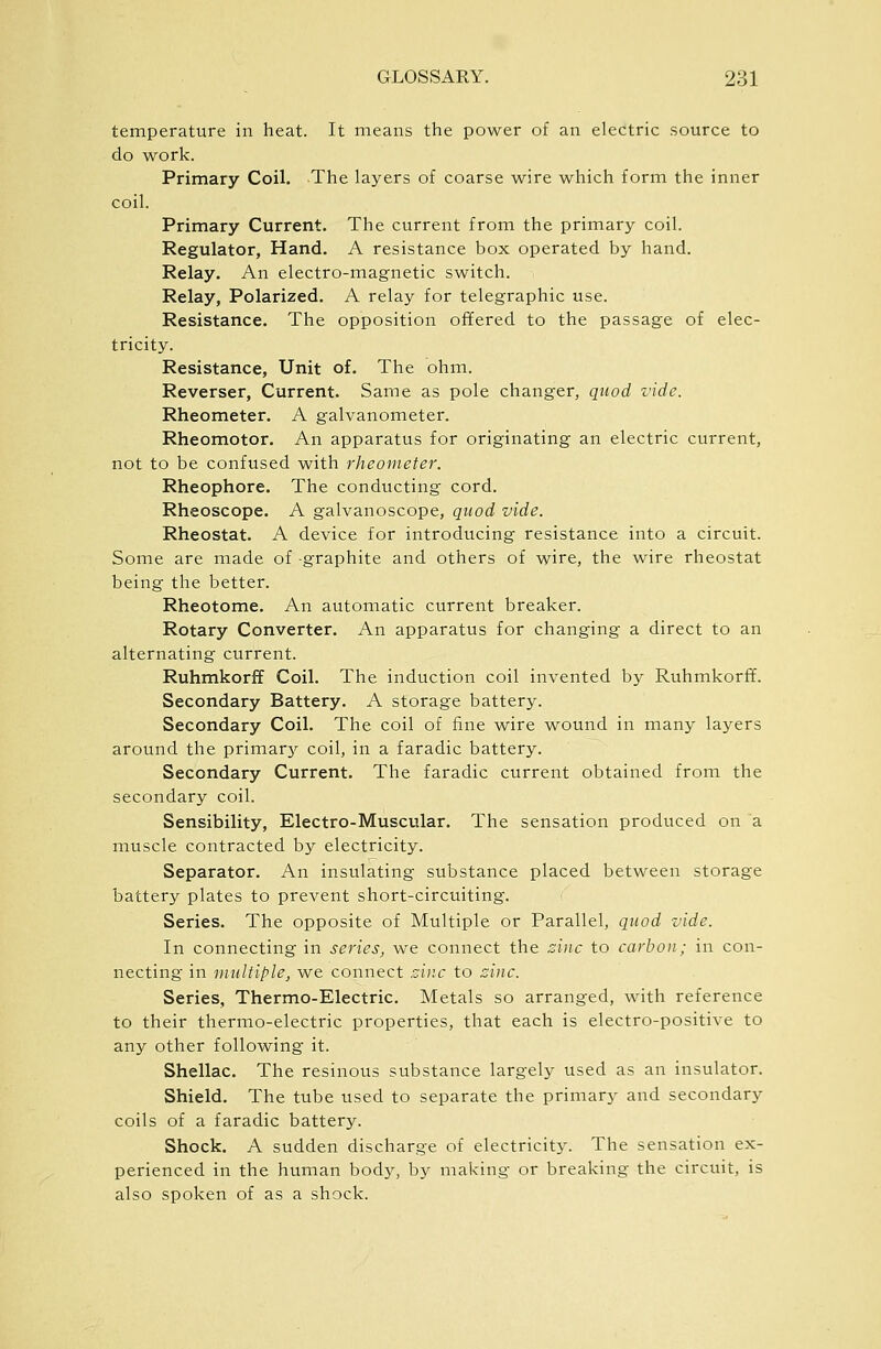 temperature in heat. It means the power of an electric source to do work. Primary Coil. The layers of coarse wire which form the inner coil. Primary Current. The current from the primary coil. Regulator, Hand. A resistance box operated by hand. Relay. An electro-magnetic switch. Relay, Polarized. A relay for telegraphic use. Resistance. The opposition offered to the passage of elec- tricity. Resistance, Unit of. The ohm. Reverser, Current. Same as pole changer, quod vide. Rheometer. A galvanometer. Rheomotor. An apparatus for originating an electric current, not to be confused with rheometer. Rheophore. The conducting cord. Rheoscope. A galvanoscope, quod vide. Rheostat. A device for introducing resistance into a circuit. Some are made of -graphite and others of wire, the wire rheostat being the better. Rheotome. An automatic current breaker. Rotary Converter. An apparatus for changing a direct to an alternating current. Ruhmkorff Coil. The induction coil invented by Ruhmkorff. Secondary Battery. A storage battery. Secondary Coil. The coil of fine wire wound in many layers around the primarj'- coil, in a faradic battery. Secondary Current. The faradic current obtained from the secondary coil. Sensibility, Electro-Muscular. The sensation produced on a muscle contracted by electricity. Separator. An insulating substance placed between storage battery plates to prevent short-circuiting. Series. The opposite of Multiple or Parallel, quod vide. In connecting in series, we connect the zinc to carbon; in con- necting in multiple, we connect sine to zinc. Series, Thermo-Electric. Metals so arranged, with reference to their thermo-electric properties, that each is electro-positive to any other following it. Shellac. The resinous substance largely used as an insulator. Shield. The tube used to separate the primary and secondary coils of a faradic battery. Shock. A sudden discharge of electricity. The sensation ex- perienced in the human body, by making or breaking the circuit, is also spoken of as a shock.