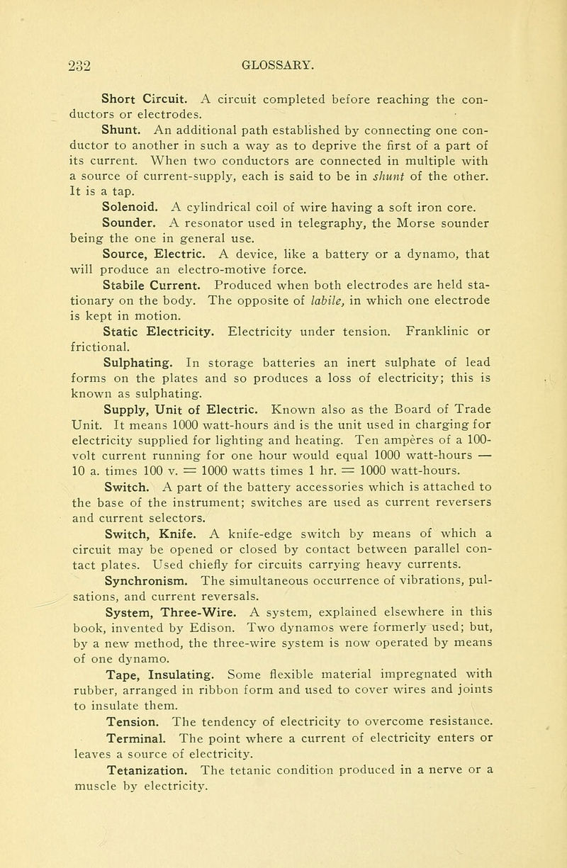 Short Circuit. A circuit completed before reaching the con- ductors or electrodes. Shunt. An additional path established by connecting one con- ductor to another in such a way as to deprive the first of a part of its current. When two conductors are connected in multiple with a source of current-supply, each is said to be in shunt of the other. It is a tap. Solenoid. A cylindrical coil of wire having a soft iron core. Sounder. A resonator used in telegraphy, the Morse sounder being the one in general use. Source, Electric. A device, like a batter^' or a dynamo, that will produce an electro-motive force. Stabile Current. Produced when both electrodes are held sta- tionary on the body. The opposite of labile, in which one electrode is kept in motion. Static Electricity. Electricity under tension. Franklinic or frictional. Sulphating. In storage batteries an inert sulphate of lead forms on the plates and so produ.ces a loss of electricity; this is known as sulphating. Supply, Unit of Electric. Known also as the Board of Trade Unit. It means 1000 watt-hours and is the unit used in charging for electricity supplied for lighting and heating. Ten amperes of a 100- volt current running for one hour would equal 1000 watt-hours — 10 a. times 100 v. = 1000 watts times 1 hr. = 1000 watt-hours. Switch. A part of the battery accessories which is attached to the base of the instrument; switches are used as current reversers and current selectors. Switch, Knife. A knife-edge switch by means of which a circuit may be opened or closed by contact between parallel con- tact plates. Used chiefly for circuits carrying heavy currents. Synchronism. The simultaneous occurrence of vibrations, pul- sations, and current reversals. System, Three-Wire. A system, explained elsewhere in this book, invented by Edison. Two dynamos were formerly used; but, by a new method, the three-wire system is now operated by means of one dynamo. Tape, Insulating. Some flexible material impregnated with rubber, arranged in ribbon form and used to cover wires and joints to insulate them. Tension. The tendency of electricity to overcome resistance. Terminal. The point where a current of electricity enters or leaves a source of electricity. Tetanization. The tetanic condition produced in a nerve or a muscle by electricity.