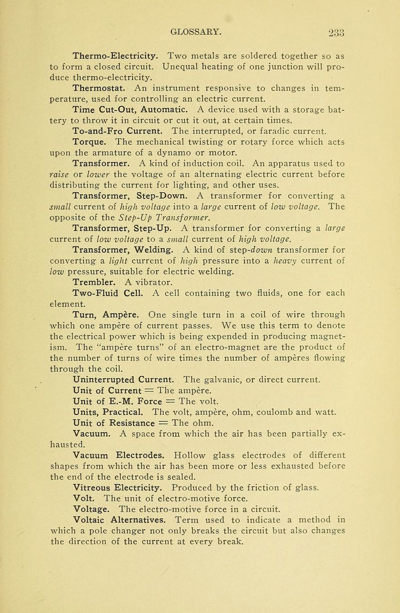 Thermo-Electricity. Two metals are soldered together so as to form a closed circuit. Unequal heating of one junction will pro- duce thermo-electricity. Thermostat. An instrument responsive to changes in tem- perature, used for controlling an electric current. Time Cut-Out, Automatic. A device used with a storage bat- tery to throw it in circuit or cut it out, at certain times. To-and-Fro Current. The interrupted, or faradic current. Torque. The mechanical twisting or rotary force which acts upon the armature of a dynamo or motor. Transformer. A kind of induction coil. An apparatus used to raise or lower the voltage of an alternating electric current before distributing the current for lighting, and other uses. Transformer, Step-Down. A transformer for converting a small current of high voltage into a large current of low voltage. The opposite of the Step-Up Transformer. Transformer, Step-Up. A transformer for converting a large current of low voltage to a small current of high voltage. Transformer, Welding. A kind of step-down transformer for converting a light current of high pressure into a heavy current of low pressure, suitable for electric welding. Trembler. A vibrator. Two-Fluid Cell. A cell containing two fluids, one for each element. Turn, Ampere. One single turn in a coil of wire through which one ampere of current passes. We use this term to denote the electrical power which is being expended in producing magnet- ism. The ampere turns of an electro-magnet are the product of the number of turns of wire times the number of amperes flowing through the coil. Uninterrupted Current. The galvanic, or direct current. Unit of Current =^ The ampere. Unit of E.-M. Force = The volt. Units, Practical. The volt, ampere, ohm, coulomb and watt. Unit of Resistance = The ohm. Vacuum. A space from which the air has been partially ex- hausted. Vacuum Electrodes. Hollow glass electrodes of different shapes from which the air has been more or less exhausted before the end of the electrode is sealed. Vitreous Electricity. Produced by the friction of glass. Volt. The unit of electro-motive force. Voltage. The electro-motive force in a circuit. Voltaic Alternatives. Term used to indicate a method in which a pole changer not only breaks the circuit but also changes the direction of the current at every break.