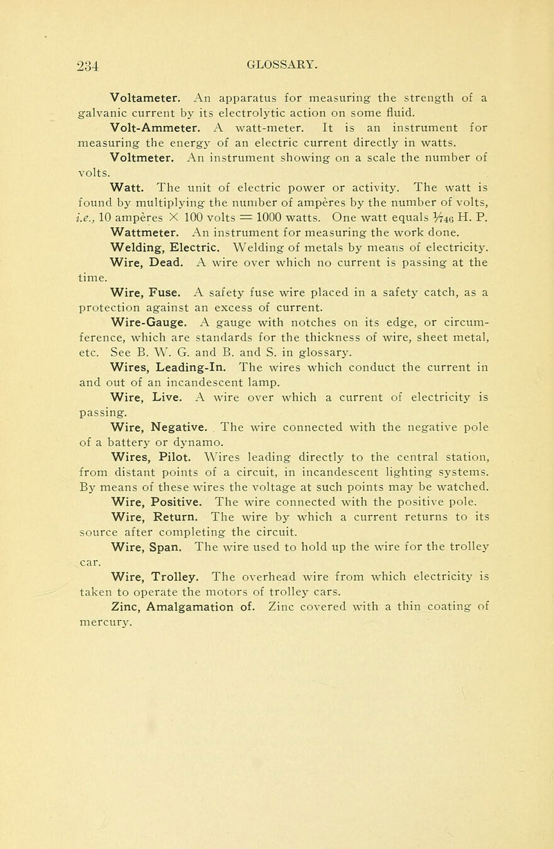 Voltameter. An apparatus for measuring the strength of a galvanic current by its electrolytic action on some fluid. Volt-Ammeter. A watt-meter. It is an instrument for measuring the energy of an electric current directly in watts. Voltmeter. An instrument showing on a scale the number of volts. Watt. The unit of electric power or activity. The watt is found by multiplying the number of amperes by the number of volts, i.e., 10 amperes X 100 volts = 1000 watts. One watt equals Vr^Q H. P. Wattmeter. An instrument for measuring the work done. Welding, Electric. Welding of metals by means of electricity. Wire, Dead. A wire over which no current is passing at the time. Wire, Fuse. A safety fuse wire placed in a safety catch, as a protection against an excess of current. Wire-Gauge. A gauge with notches on its edge, or circum- ference, which are standards for the thickness of wire, sheet metal, etc. See B. W. G. and B. and S. in glossary. Wires, Leading-In. The wires which conduct the current in and out of an incandescent lamp. Wire, Live. A wire over which a current of electricity is passing. Wire, Negative. The wire connected with the negative pole of a battery or dynamo. Wires, Pilot. Wires leading directly to the central station, from distant points of a circuit, in incandescent lighting systems. By means of these wires the voltag^e at such points may be watched. Wire, Positive. The wire connected with the positive pole. Wire, Return, The wire by which a current returns to its source after completing the circuit. Wire, Span. The wire used to hold up the wire for the trolley car. Wire, Trolley. The overhead wire from which electricity is taken to operate the motors of trolley cars. Zinc, Amalgamation of. Zinc covered with a thin coating of mercury.